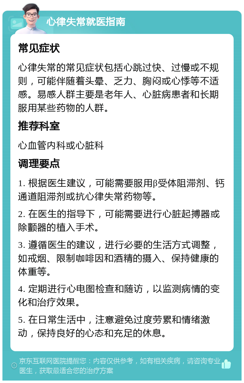 心律失常就医指南 常见症状 心律失常的常见症状包括心跳过快、过慢或不规则，可能伴随着头晕、乏力、胸闷或心悸等不适感。易感人群主要是老年人、心脏病患者和长期服用某些药物的人群。 推荐科室 心血管内科或心脏科 调理要点 1. 根据医生建议，可能需要服用β受体阻滞剂、钙通道阻滞剂或抗心律失常药物等。 2. 在医生的指导下，可能需要进行心脏起搏器或除颤器的植入手术。 3. 遵循医生的建议，进行必要的生活方式调整，如戒烟、限制咖啡因和酒精的摄入、保持健康的体重等。 4. 定期进行心电图检查和随访，以监测病情的变化和治疗效果。 5. 在日常生活中，注意避免过度劳累和情绪激动，保持良好的心态和充足的休息。