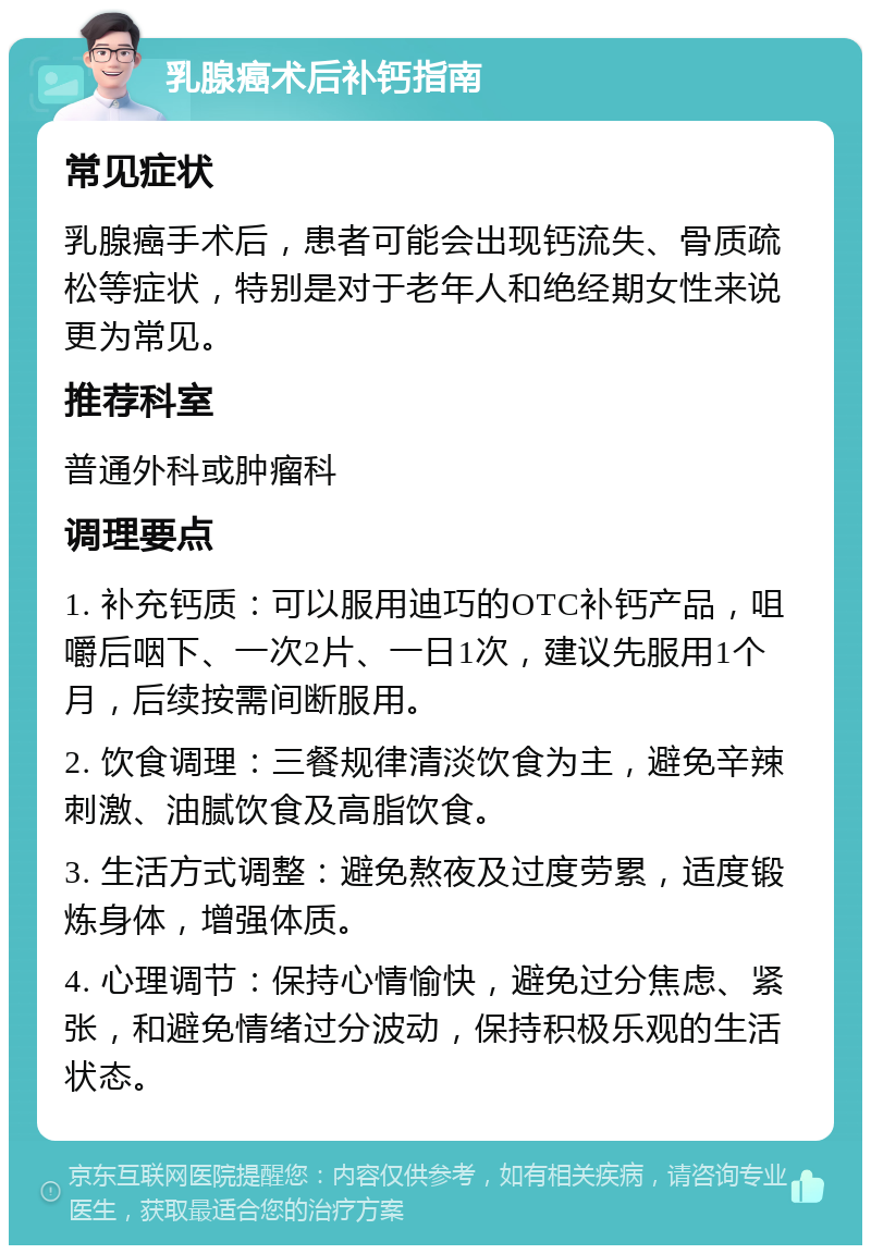 乳腺癌术后补钙指南 常见症状 乳腺癌手术后，患者可能会出现钙流失、骨质疏松等症状，特别是对于老年人和绝经期女性来说更为常见。 推荐科室 普通外科或肿瘤科 调理要点 1. 补充钙质：可以服用迪巧的OTC补钙产品，咀嚼后咽下、一次2片、一日1次，建议先服用1个月，后续按需间断服用。 2. 饮食调理：三餐规律清淡饮食为主，避免辛辣刺激、油腻饮食及高脂饮食。 3. 生活方式调整：避免熬夜及过度劳累，适度锻炼身体，增强体质。 4. 心理调节：保持心情愉快，避免过分焦虑、紧张，和避免情绪过分波动，保持积极乐观的生活状态。