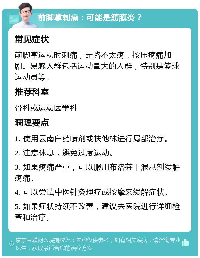 前脚掌刺痛：可能是筋膜炎？ 常见症状 前脚掌运动时刺痛，走路不太疼，按压疼痛加剧。易感人群包括运动量大的人群，特别是篮球运动员等。 推荐科室 骨科或运动医学科 调理要点 1. 使用云南白药喷剂或扶他林进行局部治疗。 2. 注意休息，避免过度运动。 3. 如果疼痛严重，可以服用布洛芬干混悬剂缓解疼痛。 4. 可以尝试中医针灸理疗或按摩来缓解症状。 5. 如果症状持续不改善，建议去医院进行详细检查和治疗。