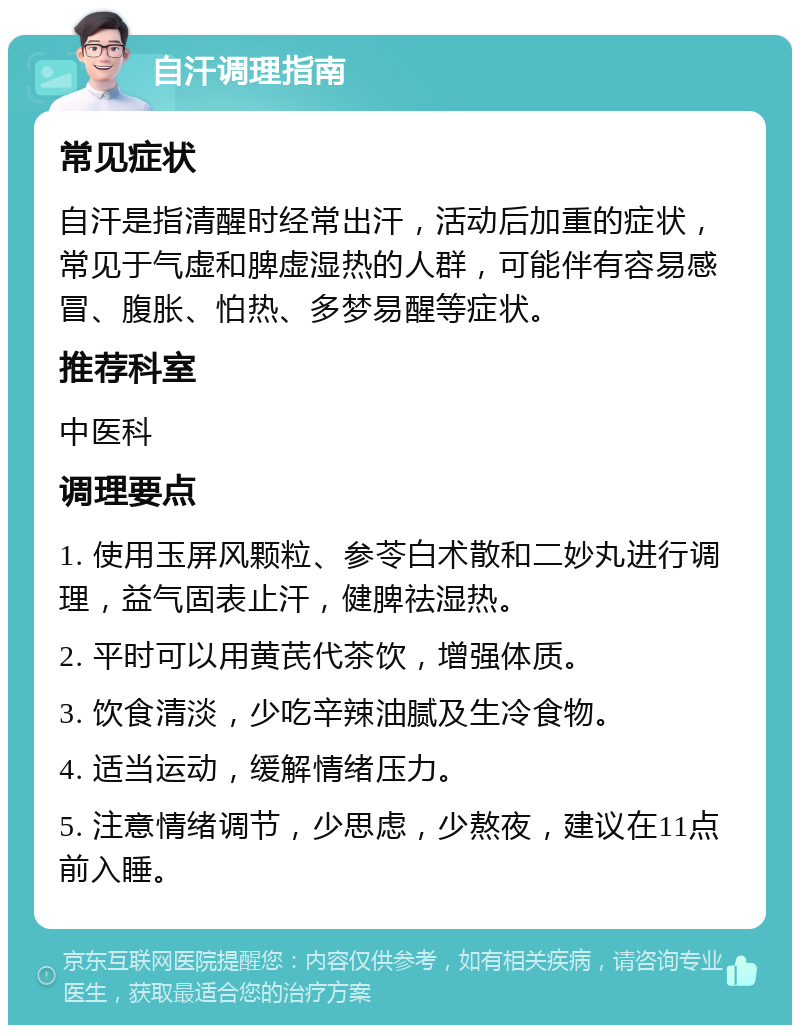 自汗调理指南 常见症状 自汗是指清醒时经常出汗，活动后加重的症状，常见于气虚和脾虚湿热的人群，可能伴有容易感冒、腹胀、怕热、多梦易醒等症状。 推荐科室 中医科 调理要点 1. 使用玉屏风颗粒、参苓白术散和二妙丸进行调理，益气固表止汗，健脾祛湿热。 2. 平时可以用黄芪代茶饮，增强体质。 3. 饮食清淡，少吃辛辣油腻及生冷食物。 4. 适当运动，缓解情绪压力。 5. 注意情绪调节，少思虑，少熬夜，建议在11点前入睡。