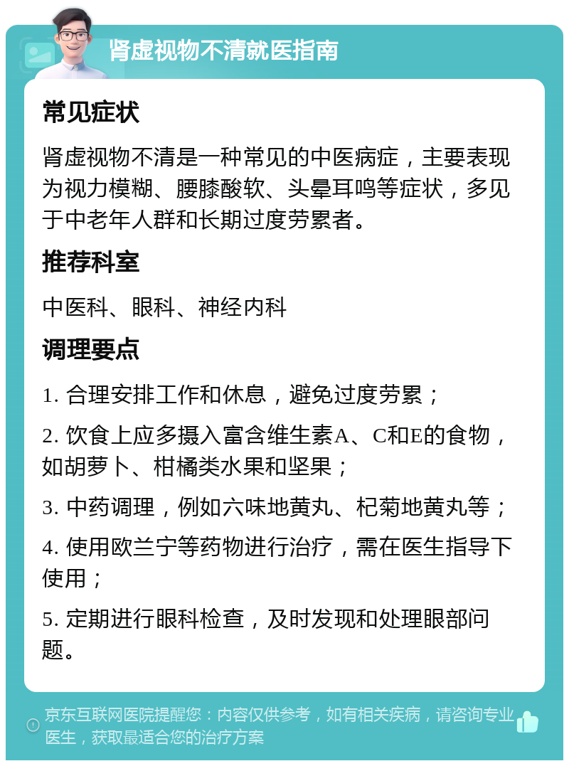 肾虚视物不清就医指南 常见症状 肾虚视物不清是一种常见的中医病症，主要表现为视力模糊、腰膝酸软、头晕耳鸣等症状，多见于中老年人群和长期过度劳累者。 推荐科室 中医科、眼科、神经内科 调理要点 1. 合理安排工作和休息，避免过度劳累； 2. 饮食上应多摄入富含维生素A、C和E的食物，如胡萝卜、柑橘类水果和坚果； 3. 中药调理，例如六味地黄丸、杞菊地黄丸等； 4. 使用欧兰宁等药物进行治疗，需在医生指导下使用； 5. 定期进行眼科检查，及时发现和处理眼部问题。