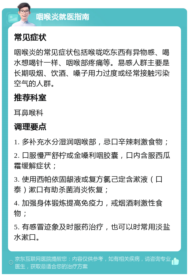 咽喉炎就医指南 常见症状 咽喉炎的常见症状包括喉咙吃东西有异物感、喝水想喝针一样、咽喉部疼痛等。易感人群主要是长期吸烟、饮酒、嗓子用力过度或经常接触污染空气的人群。 推荐科室 耳鼻喉科 调理要点 1. 多补充水分湿润咽喉部，忌口辛辣刺激食物； 2. 口服慢严舒柠或金嗓利咽胶囊，口内含服西瓜霜缓解症状； 3. 使用西帕依固龈液或复方氯己定含漱液（口泰）漱口有助杀菌消炎恢复； 4. 加强身体锻炼提高免疫力，戒烟酒刺激性食物； 5. 有感冒迹象及时服药治疗，也可以时常用淡盐水漱口。