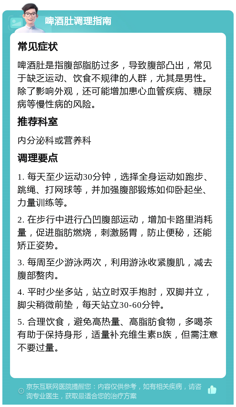 啤酒肚调理指南 常见症状 啤酒肚是指腹部脂肪过多，导致腹部凸出，常见于缺乏运动、饮食不规律的人群，尤其是男性。除了影响外观，还可能增加患心血管疾病、糖尿病等慢性病的风险。 推荐科室 内分泌科或营养科 调理要点 1. 每天至少运动30分钟，选择全身运动如跑步、跳绳、打网球等，并加强腹部锻炼如仰卧起坐、力量训练等。 2. 在步行中进行凸凹腹部运动，增加卡路里消耗量，促进脂肪燃烧，刺激肠胃，防止便秘，还能矫正姿势。 3. 每周至少游泳两次，利用游泳收紧腹肌，减去腹部赘肉。 4. 平时少坐多站，站立时双手抱肘，双脚并立，脚尖稍微前垫，每天站立30-60分钟。 5. 合理饮食，避免高热量、高脂肪食物，多喝茶有助于保持身形，适量补充维生素B族，但需注意不要过量。