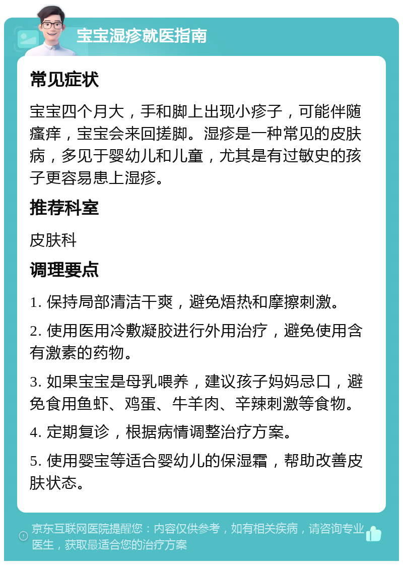 宝宝湿疹就医指南 常见症状 宝宝四个月大，手和脚上出现小疹子，可能伴随瘙痒，宝宝会来回搓脚。湿疹是一种常见的皮肤病，多见于婴幼儿和儿童，尤其是有过敏史的孩子更容易患上湿疹。 推荐科室 皮肤科 调理要点 1. 保持局部清洁干爽，避免焐热和摩擦刺激。 2. 使用医用冷敷凝胶进行外用治疗，避免使用含有激素的药物。 3. 如果宝宝是母乳喂养，建议孩子妈妈忌口，避免食用鱼虾、鸡蛋、牛羊肉、辛辣刺激等食物。 4. 定期复诊，根据病情调整治疗方案。 5. 使用婴宝等适合婴幼儿的保湿霜，帮助改善皮肤状态。