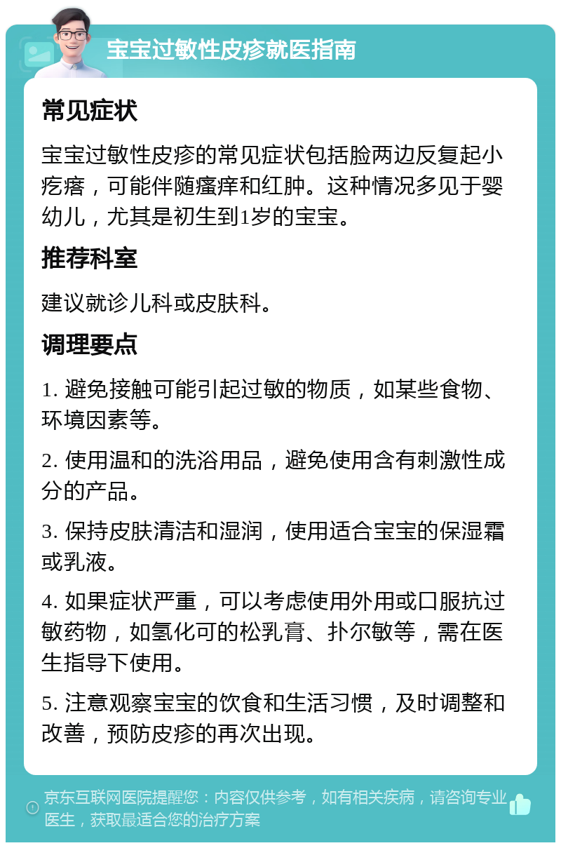 宝宝过敏性皮疹就医指南 常见症状 宝宝过敏性皮疹的常见症状包括脸两边反复起小疙瘩，可能伴随瘙痒和红肿。这种情况多见于婴幼儿，尤其是初生到1岁的宝宝。 推荐科室 建议就诊儿科或皮肤科。 调理要点 1. 避免接触可能引起过敏的物质，如某些食物、环境因素等。 2. 使用温和的洗浴用品，避免使用含有刺激性成分的产品。 3. 保持皮肤清洁和湿润，使用适合宝宝的保湿霜或乳液。 4. 如果症状严重，可以考虑使用外用或口服抗过敏药物，如氢化可的松乳膏、扑尔敏等，需在医生指导下使用。 5. 注意观察宝宝的饮食和生活习惯，及时调整和改善，预防皮疹的再次出现。