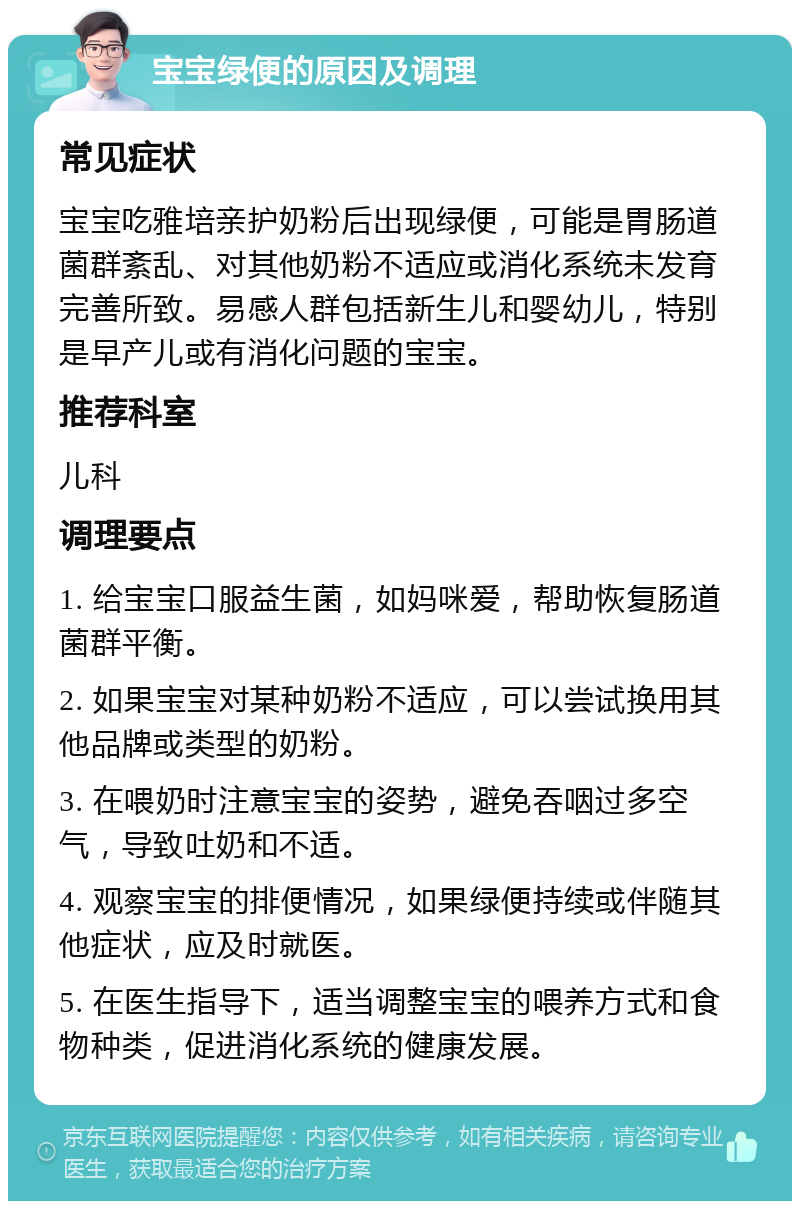 宝宝绿便的原因及调理 常见症状 宝宝吃雅培亲护奶粉后出现绿便，可能是胃肠道菌群紊乱、对其他奶粉不适应或消化系统未发育完善所致。易感人群包括新生儿和婴幼儿，特别是早产儿或有消化问题的宝宝。 推荐科室 儿科 调理要点 1. 给宝宝口服益生菌，如妈咪爱，帮助恢复肠道菌群平衡。 2. 如果宝宝对某种奶粉不适应，可以尝试换用其他品牌或类型的奶粉。 3. 在喂奶时注意宝宝的姿势，避免吞咽过多空气，导致吐奶和不适。 4. 观察宝宝的排便情况，如果绿便持续或伴随其他症状，应及时就医。 5. 在医生指导下，适当调整宝宝的喂养方式和食物种类，促进消化系统的健康发展。