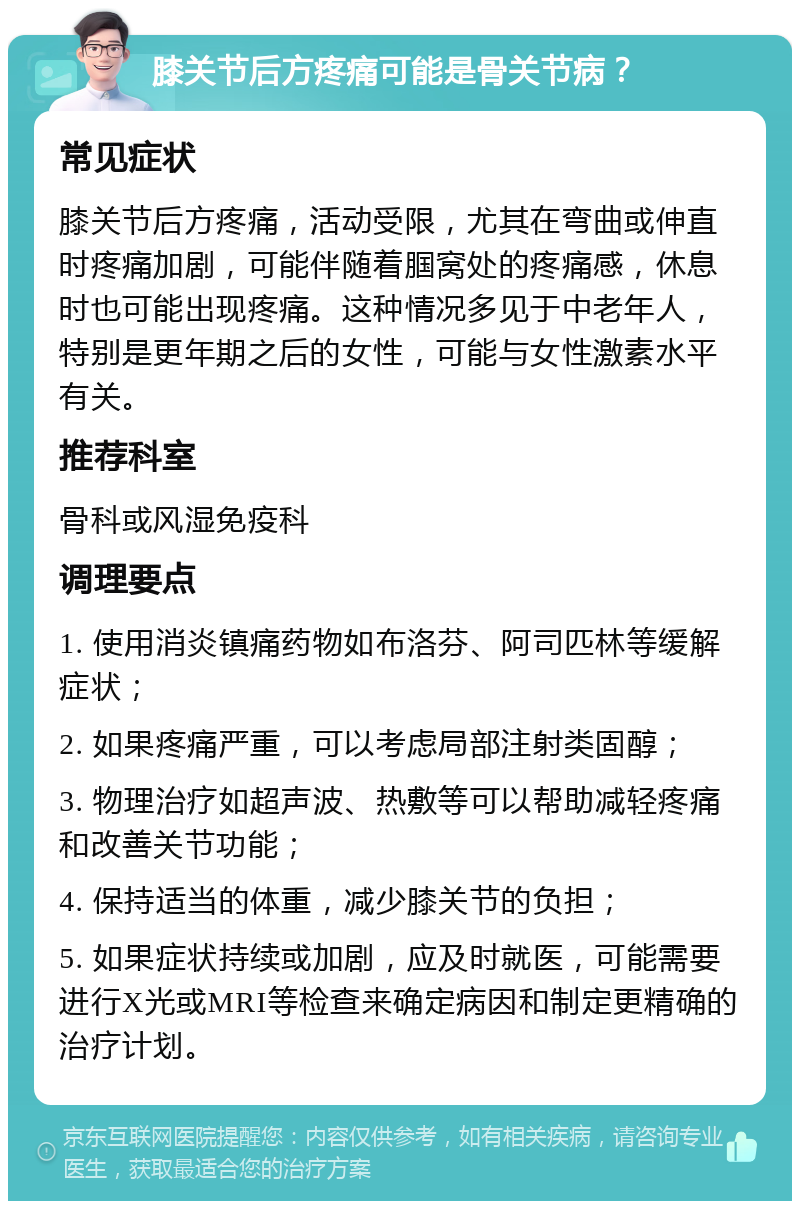 膝关节后方疼痛可能是骨关节病？ 常见症状 膝关节后方疼痛，活动受限，尤其在弯曲或伸直时疼痛加剧，可能伴随着腘窝处的疼痛感，休息时也可能出现疼痛。这种情况多见于中老年人，特别是更年期之后的女性，可能与女性激素水平有关。 推荐科室 骨科或风湿免疫科 调理要点 1. 使用消炎镇痛药物如布洛芬、阿司匹林等缓解症状； 2. 如果疼痛严重，可以考虑局部注射类固醇； 3. 物理治疗如超声波、热敷等可以帮助减轻疼痛和改善关节功能； 4. 保持适当的体重，减少膝关节的负担； 5. 如果症状持续或加剧，应及时就医，可能需要进行X光或MRI等检查来确定病因和制定更精确的治疗计划。