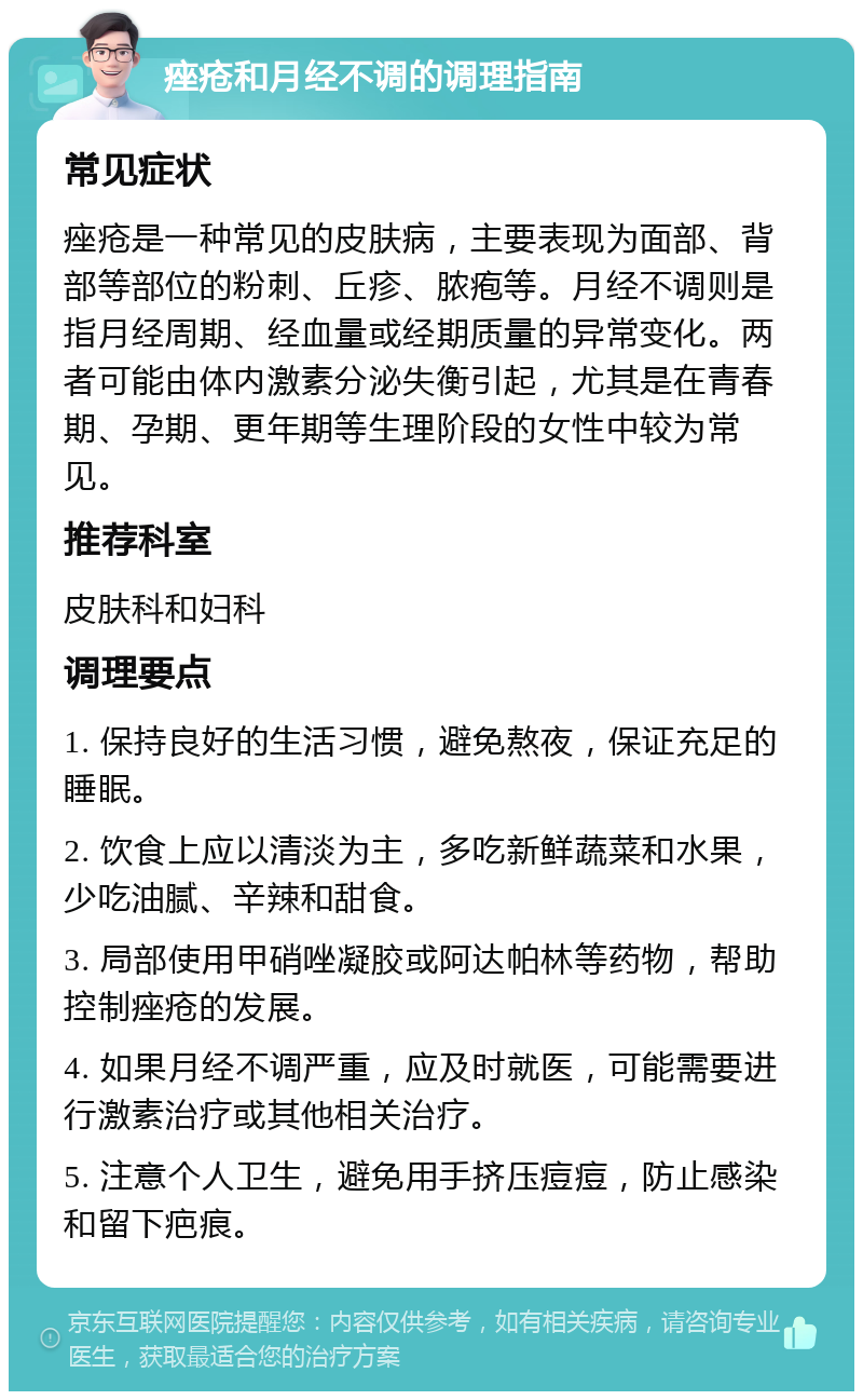 痤疮和月经不调的调理指南 常见症状 痤疮是一种常见的皮肤病，主要表现为面部、背部等部位的粉刺、丘疹、脓疱等。月经不调则是指月经周期、经血量或经期质量的异常变化。两者可能由体内激素分泌失衡引起，尤其是在青春期、孕期、更年期等生理阶段的女性中较为常见。 推荐科室 皮肤科和妇科 调理要点 1. 保持良好的生活习惯，避免熬夜，保证充足的睡眠。 2. 饮食上应以清淡为主，多吃新鲜蔬菜和水果，少吃油腻、辛辣和甜食。 3. 局部使用甲硝唑凝胶或阿达帕林等药物，帮助控制痤疮的发展。 4. 如果月经不调严重，应及时就医，可能需要进行激素治疗或其他相关治疗。 5. 注意个人卫生，避免用手挤压痘痘，防止感染和留下疤痕。