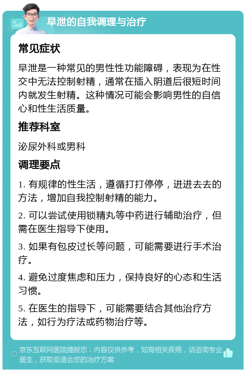 早泄的自我调理与治疗 常见症状 早泄是一种常见的男性性功能障碍，表现为在性交中无法控制射精，通常在插入阴道后很短时间内就发生射精。这种情况可能会影响男性的自信心和性生活质量。 推荐科室 泌尿外科或男科 调理要点 1. 有规律的性生活，遵循打打停停，进进去去的方法，增加自我控制射精的能力。 2. 可以尝试使用锁精丸等中药进行辅助治疗，但需在医生指导下使用。 3. 如果有包皮过长等问题，可能需要进行手术治疗。 4. 避免过度焦虑和压力，保持良好的心态和生活习惯。 5. 在医生的指导下，可能需要结合其他治疗方法，如行为疗法或药物治疗等。