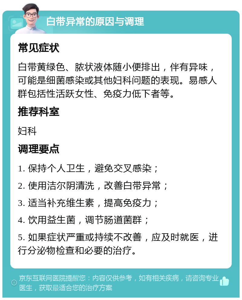 白带异常的原因与调理 常见症状 白带黄绿色、脓状液体随小便排出，伴有异味，可能是细菌感染或其他妇科问题的表现。易感人群包括性活跃女性、免疫力低下者等。 推荐科室 妇科 调理要点 1. 保持个人卫生，避免交叉感染； 2. 使用洁尔阴清洗，改善白带异常； 3. 适当补充维生素，提高免疫力； 4. 饮用益生菌，调节肠道菌群； 5. 如果症状严重或持续不改善，应及时就医，进行分泌物检查和必要的治疗。