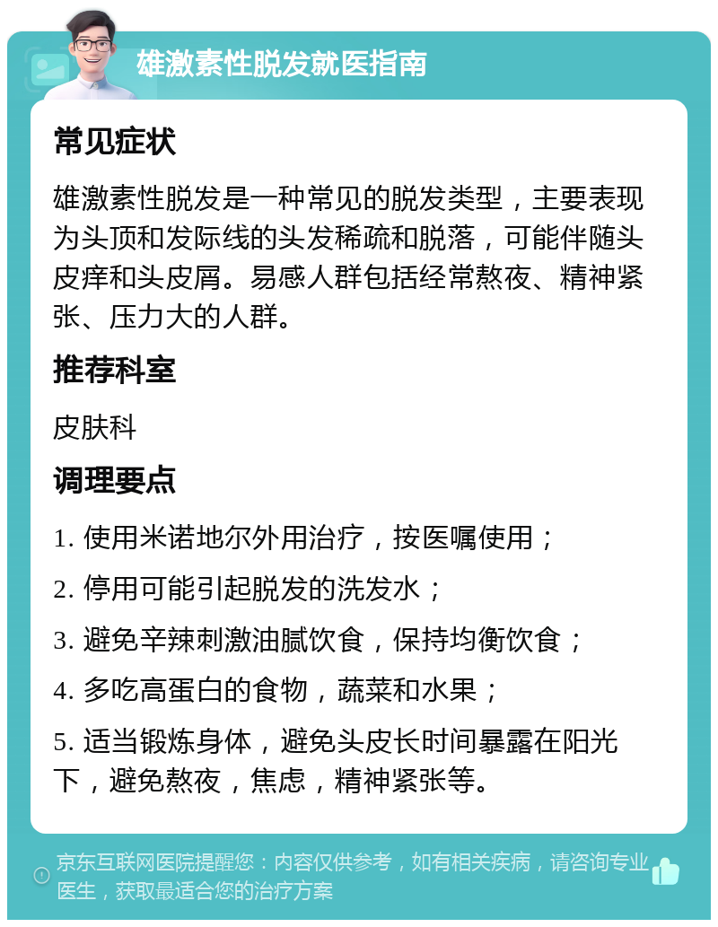 雄激素性脱发就医指南 常见症状 雄激素性脱发是一种常见的脱发类型，主要表现为头顶和发际线的头发稀疏和脱落，可能伴随头皮痒和头皮屑。易感人群包括经常熬夜、精神紧张、压力大的人群。 推荐科室 皮肤科 调理要点 1. 使用米诺地尔外用治疗，按医嘱使用； 2. 停用可能引起脱发的洗发水； 3. 避免辛辣刺激油腻饮食，保持均衡饮食； 4. 多吃高蛋白的食物，蔬菜和水果； 5. 适当锻炼身体，避免头皮长时间暴露在阳光下，避免熬夜，焦虑，精神紧张等。