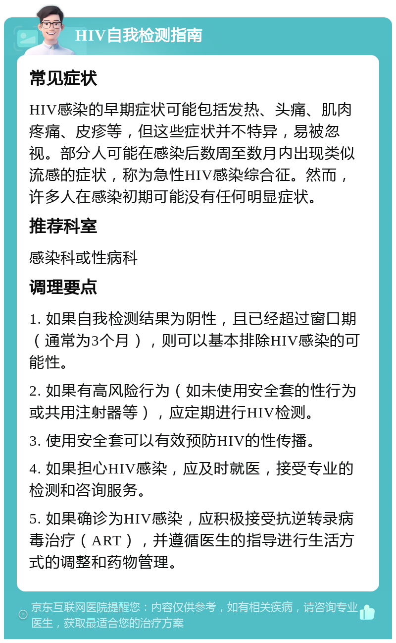 HIV自我检测指南 常见症状 HIV感染的早期症状可能包括发热、头痛、肌肉疼痛、皮疹等，但这些症状并不特异，易被忽视。部分人可能在感染后数周至数月内出现类似流感的症状，称为急性HIV感染综合征。然而，许多人在感染初期可能没有任何明显症状。 推荐科室 感染科或性病科 调理要点 1. 如果自我检测结果为阴性，且已经超过窗口期（通常为3个月），则可以基本排除HIV感染的可能性。 2. 如果有高风险行为（如未使用安全套的性行为或共用注射器等），应定期进行HIV检测。 3. 使用安全套可以有效预防HIV的性传播。 4. 如果担心HIV感染，应及时就医，接受专业的检测和咨询服务。 5. 如果确诊为HIV感染，应积极接受抗逆转录病毒治疗（ART），并遵循医生的指导进行生活方式的调整和药物管理。