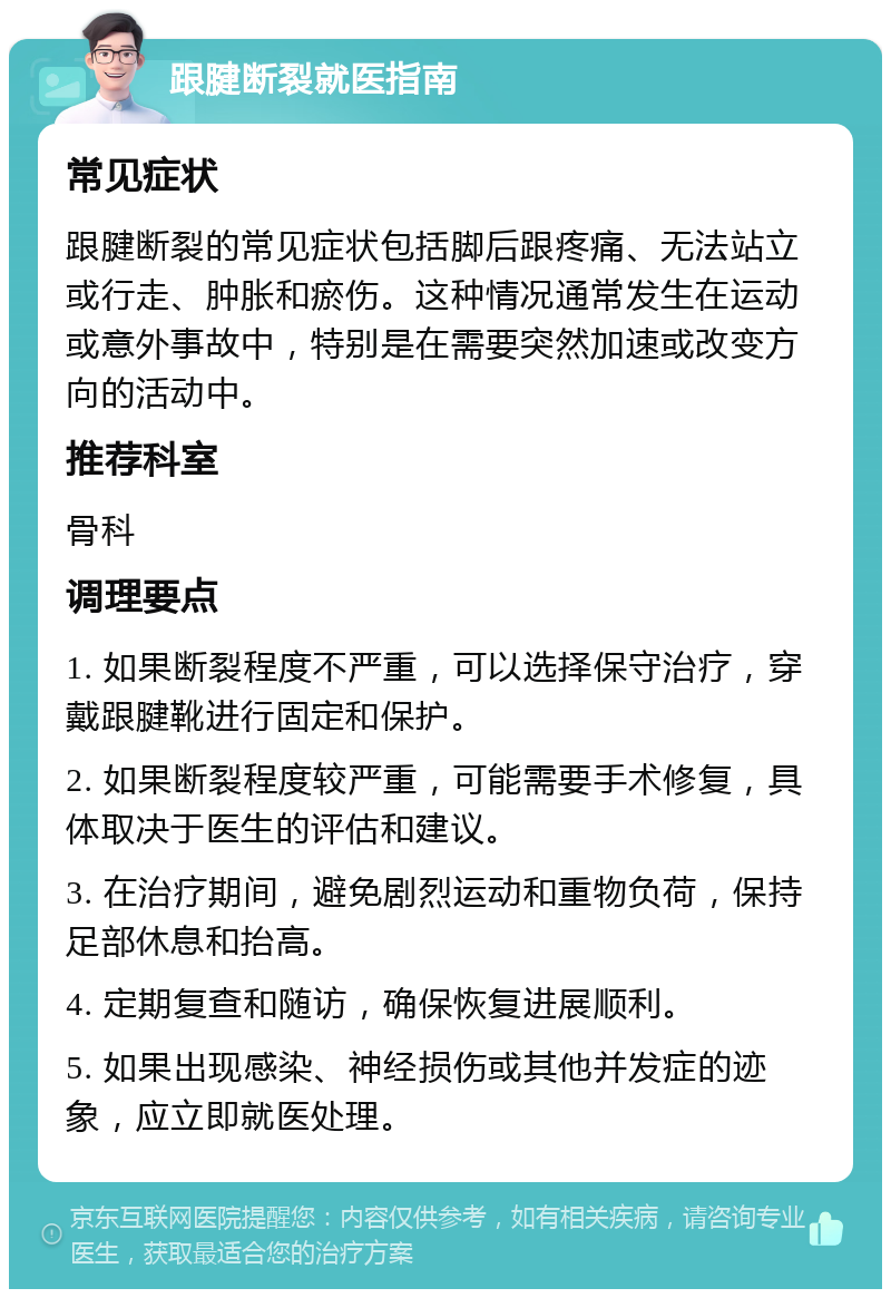 跟腱断裂就医指南 常见症状 跟腱断裂的常见症状包括脚后跟疼痛、无法站立或行走、肿胀和瘀伤。这种情况通常发生在运动或意外事故中，特别是在需要突然加速或改变方向的活动中。 推荐科室 骨科 调理要点 1. 如果断裂程度不严重，可以选择保守治疗，穿戴跟腱靴进行固定和保护。 2. 如果断裂程度较严重，可能需要手术修复，具体取决于医生的评估和建议。 3. 在治疗期间，避免剧烈运动和重物负荷，保持足部休息和抬高。 4. 定期复查和随访，确保恢复进展顺利。 5. 如果出现感染、神经损伤或其他并发症的迹象，应立即就医处理。