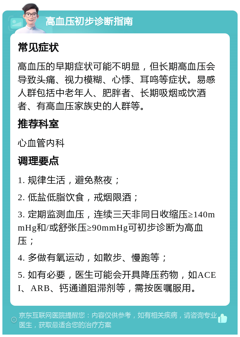 高血压初步诊断指南 常见症状 高血压的早期症状可能不明显，但长期高血压会导致头痛、视力模糊、心悸、耳鸣等症状。易感人群包括中老年人、肥胖者、长期吸烟或饮酒者、有高血压家族史的人群等。 推荐科室 心血管内科 调理要点 1. 规律生活，避免熬夜； 2. 低盐低脂饮食，戒烟限酒； 3. 定期监测血压，连续三天非同日收缩压≥140mmHg和/或舒张压≥90mmHg可初步诊断为高血压； 4. 多做有氧运动，如散步、慢跑等； 5. 如有必要，医生可能会开具降压药物，如ACEI、ARB、钙通道阻滞剂等，需按医嘱服用。