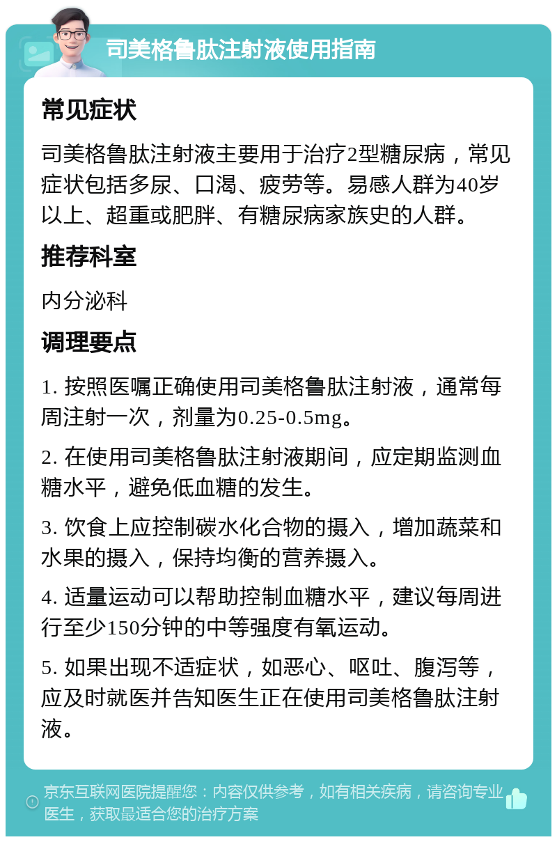 司美格鲁肽注射液使用指南 常见症状 司美格鲁肽注射液主要用于治疗2型糖尿病，常见症状包括多尿、口渴、疲劳等。易感人群为40岁以上、超重或肥胖、有糖尿病家族史的人群。 推荐科室 内分泌科 调理要点 1. 按照医嘱正确使用司美格鲁肽注射液，通常每周注射一次，剂量为0.25-0.5mg。 2. 在使用司美格鲁肽注射液期间，应定期监测血糖水平，避免低血糖的发生。 3. 饮食上应控制碳水化合物的摄入，增加蔬菜和水果的摄入，保持均衡的营养摄入。 4. 适量运动可以帮助控制血糖水平，建议每周进行至少150分钟的中等强度有氧运动。 5. 如果出现不适症状，如恶心、呕吐、腹泻等，应及时就医并告知医生正在使用司美格鲁肽注射液。