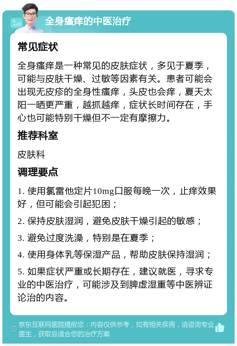 全身瘙痒的中医治疗 常见症状 全身瘙痒是一种常见的皮肤症状，多见于夏季，可能与皮肤干燥、过敏等因素有关。患者可能会出现无皮疹的全身性瘙痒，头皮也会痒，夏天太阳一晒更严重，越抓越痒，症状长时间存在，手心也可能特别干燥但不一定有摩擦力。 推荐科室 皮肤科 调理要点 1. 使用氯雷他定片10mg口服每晚一次，止痒效果好，但可能会引起犯困； 2. 保持皮肤湿润，避免皮肤干燥引起的敏感； 3. 避免过度洗澡，特别是在夏季； 4. 使用身体乳等保湿产品，帮助皮肤保持湿润； 5. 如果症状严重或长期存在，建议就医，寻求专业的中医治疗，可能涉及到脾虚湿重等中医辨证论治的内容。