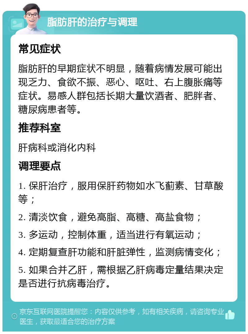 脂肪肝的治疗与调理 常见症状 脂肪肝的早期症状不明显，随着病情发展可能出现乏力、食欲不振、恶心、呕吐、右上腹胀痛等症状。易感人群包括长期大量饮酒者、肥胖者、糖尿病患者等。 推荐科室 肝病科或消化内科 调理要点 1. 保肝治疗，服用保肝药物如水飞蓟素、甘草酸等； 2. 清淡饮食，避免高脂、高糖、高盐食物； 3. 多运动，控制体重，适当进行有氧运动； 4. 定期复查肝功能和肝脏弹性，监测病情变化； 5. 如果合并乙肝，需根据乙肝病毒定量结果决定是否进行抗病毒治疗。