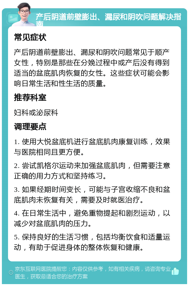 产后阴道前壁膨出、漏尿和阴吹问题解决指南 常见症状 产后阴道前壁膨出、漏尿和阴吹问题常见于顺产女性，特别是那些在分娩过程中或产后没有得到适当的盆底肌肉恢复的女性。这些症状可能会影响日常生活和性生活的质量。 推荐科室 妇科或泌尿科 调理要点 1. 使用大悦盆底机进行盆底肌肉康复训练，效果与医院相同且更方便。 2. 尝试凯格尔运动来加强盆底肌肉，但需要注意正确的用力方式和坚持练习。 3. 如果经期时间变长，可能与子宫收缩不良和盆底肌肉未恢复有关，需要及时就医治疗。 4. 在日常生活中，避免重物提起和剧烈运动，以减少对盆底肌肉的压力。 5. 保持良好的生活习惯，包括均衡饮食和适量运动，有助于促进身体的整体恢复和健康。