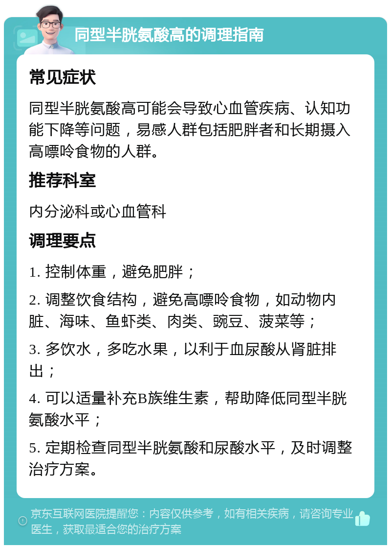 同型半胱氨酸高的调理指南 常见症状 同型半胱氨酸高可能会导致心血管疾病、认知功能下降等问题，易感人群包括肥胖者和长期摄入高嘌呤食物的人群。 推荐科室 内分泌科或心血管科 调理要点 1. 控制体重，避免肥胖； 2. 调整饮食结构，避免高嘌呤食物，如动物内脏、海味、鱼虾类、肉类、豌豆、菠菜等； 3. 多饮水，多吃水果，以利于血尿酸从肾脏排出； 4. 可以适量补充B族维生素，帮助降低同型半胱氨酸水平； 5. 定期检查同型半胱氨酸和尿酸水平，及时调整治疗方案。