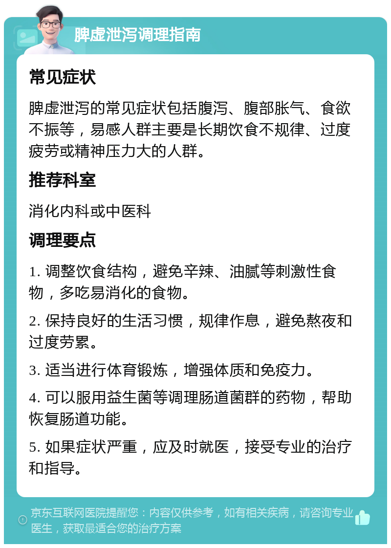 脾虚泄泻调理指南 常见症状 脾虚泄泻的常见症状包括腹泻、腹部胀气、食欲不振等，易感人群主要是长期饮食不规律、过度疲劳或精神压力大的人群。 推荐科室 消化内科或中医科 调理要点 1. 调整饮食结构，避免辛辣、油腻等刺激性食物，多吃易消化的食物。 2. 保持良好的生活习惯，规律作息，避免熬夜和过度劳累。 3. 适当进行体育锻炼，增强体质和免疫力。 4. 可以服用益生菌等调理肠道菌群的药物，帮助恢复肠道功能。 5. 如果症状严重，应及时就医，接受专业的治疗和指导。