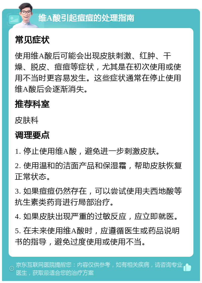 维A酸引起痘痘的处理指南 常见症状 使用维A酸后可能会出现皮肤刺激、红肿、干燥、脱皮、痘痘等症状，尤其是在初次使用或使用不当时更容易发生。这些症状通常在停止使用维A酸后会逐渐消失。 推荐科室 皮肤科 调理要点 1. 停止使用维A酸，避免进一步刺激皮肤。 2. 使用温和的洁面产品和保湿霜，帮助皮肤恢复正常状态。 3. 如果痘痘仍然存在，可以尝试使用夫西地酸等抗生素类药膏进行局部治疗。 4. 如果皮肤出现严重的过敏反应，应立即就医。 5. 在未来使用维A酸时，应遵循医生或药品说明书的指导，避免过度使用或使用不当。