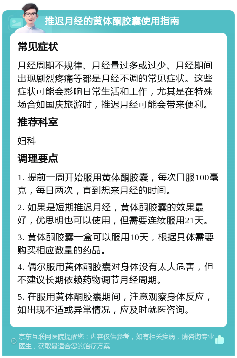 推迟月经的黄体酮胶囊使用指南 常见症状 月经周期不规律、月经量过多或过少、月经期间出现剧烈疼痛等都是月经不调的常见症状。这些症状可能会影响日常生活和工作，尤其是在特殊场合如国庆旅游时，推迟月经可能会带来便利。 推荐科室 妇科 调理要点 1. 提前一周开始服用黄体酮胶囊，每次口服100毫克，每日两次，直到想来月经的时间。 2. 如果是短期推迟月经，黄体酮胶囊的效果最好，优思明也可以使用，但需要连续服用21天。 3. 黄体酮胶囊一盒可以服用10天，根据具体需要购买相应数量的药品。 4. 偶尔服用黄体酮胶囊对身体没有太大危害，但不建议长期依赖药物调节月经周期。 5. 在服用黄体酮胶囊期间，注意观察身体反应，如出现不适或异常情况，应及时就医咨询。