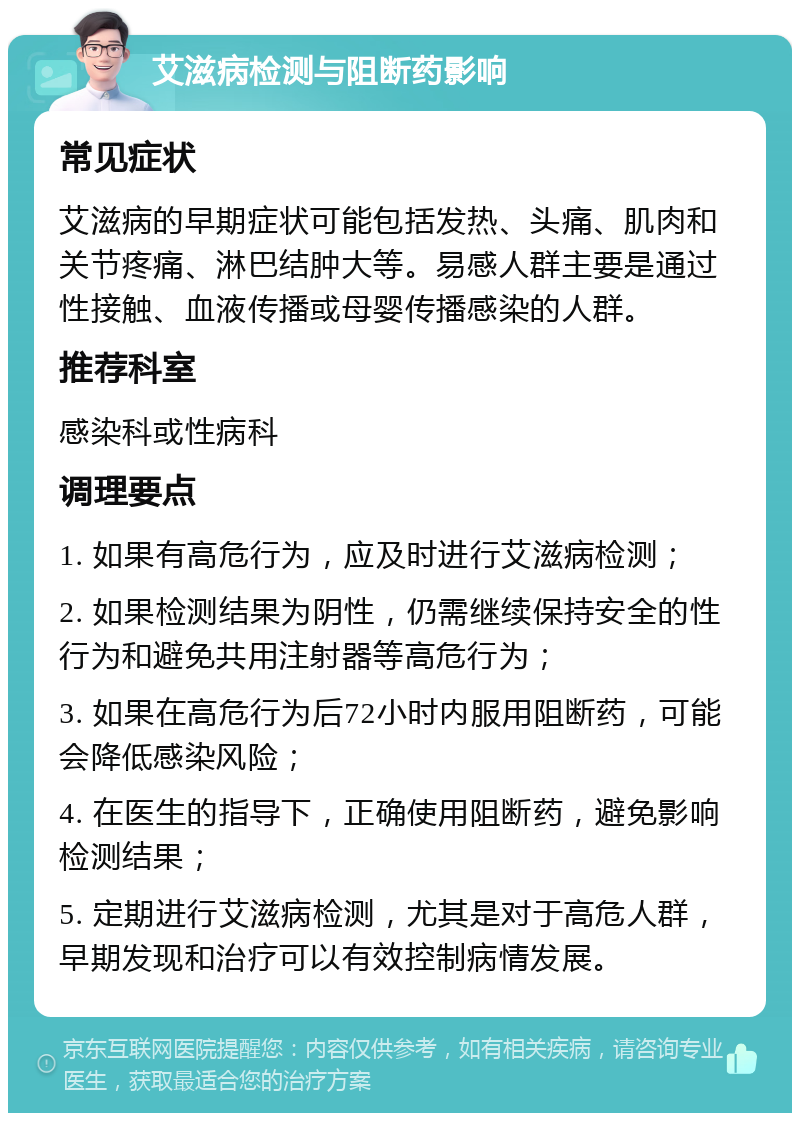 艾滋病检测与阻断药影响 常见症状 艾滋病的早期症状可能包括发热、头痛、肌肉和关节疼痛、淋巴结肿大等。易感人群主要是通过性接触、血液传播或母婴传播感染的人群。 推荐科室 感染科或性病科 调理要点 1. 如果有高危行为，应及时进行艾滋病检测； 2. 如果检测结果为阴性，仍需继续保持安全的性行为和避免共用注射器等高危行为； 3. 如果在高危行为后72小时内服用阻断药，可能会降低感染风险； 4. 在医生的指导下，正确使用阻断药，避免影响检测结果； 5. 定期进行艾滋病检测，尤其是对于高危人群，早期发现和治疗可以有效控制病情发展。