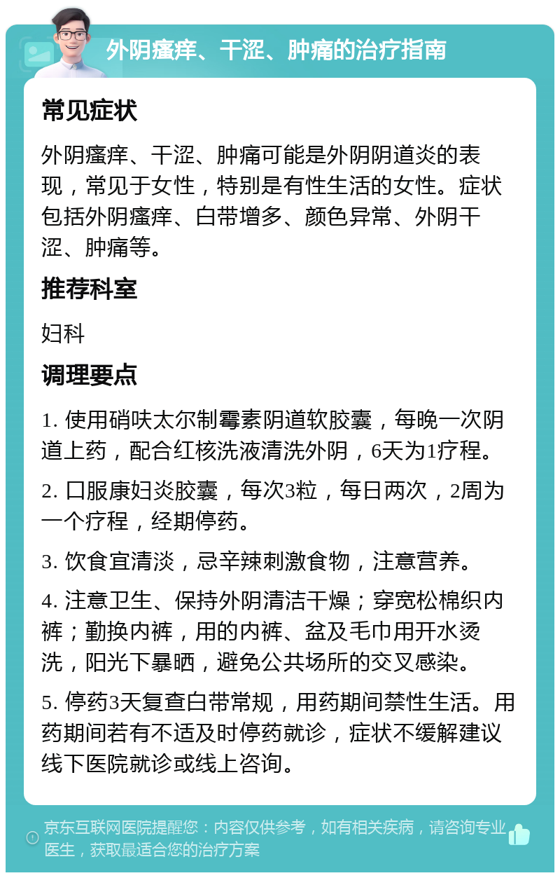 外阴瘙痒、干涩、肿痛的治疗指南 常见症状 外阴瘙痒、干涩、肿痛可能是外阴阴道炎的表现，常见于女性，特别是有性生活的女性。症状包括外阴瘙痒、白带增多、颜色异常、外阴干涩、肿痛等。 推荐科室 妇科 调理要点 1. 使用硝呋太尔制霉素阴道软胶囊，每晚一次阴道上药，配合红核洗液清洗外阴，6天为1疗程。 2. 口服康妇炎胶囊，每次3粒，每日两次，2周为一个疗程，经期停药。 3. 饮食宜清淡，忌辛辣刺激食物，注意营养。 4. 注意卫生、保持外阴清洁干燥；穿宽松棉织内裤；勤换内裤，用的内裤、盆及毛巾用开水烫洗，阳光下暴晒，避免公共场所的交叉感染。 5. 停药3天复查白带常规，用药期间禁性生活。用药期间若有不适及时停药就诊，症状不缓解建议线下医院就诊或线上咨询。