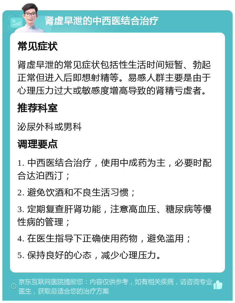 肾虚早泄的中西医结合治疗 常见症状 肾虚早泄的常见症状包括性生活时间短暂、勃起正常但进入后即想射精等。易感人群主要是由于心理压力过大或敏感度增高导致的肾精亏虚者。 推荐科室 泌尿外科或男科 调理要点 1. 中西医结合治疗，使用中成药为主，必要时配合达泊西汀； 2. 避免饮酒和不良生活习惯； 3. 定期复查肝肾功能，注意高血压、糖尿病等慢性病的管理； 4. 在医生指导下正确使用药物，避免滥用； 5. 保持良好的心态，减少心理压力。