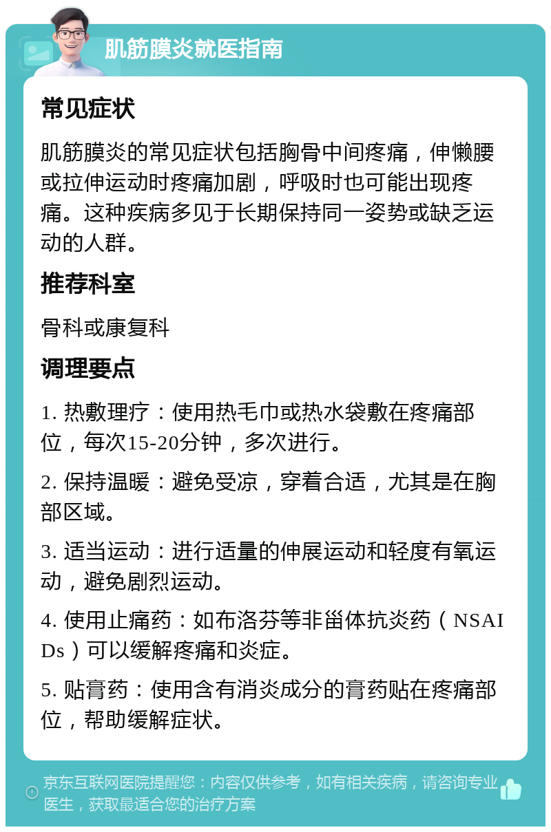 肌筋膜炎就医指南 常见症状 肌筋膜炎的常见症状包括胸骨中间疼痛，伸懒腰或拉伸运动时疼痛加剧，呼吸时也可能出现疼痛。这种疾病多见于长期保持同一姿势或缺乏运动的人群。 推荐科室 骨科或康复科 调理要点 1. 热敷理疗：使用热毛巾或热水袋敷在疼痛部位，每次15-20分钟，多次进行。 2. 保持温暖：避免受凉，穿着合适，尤其是在胸部区域。 3. 适当运动：进行适量的伸展运动和轻度有氧运动，避免剧烈运动。 4. 使用止痛药：如布洛芬等非甾体抗炎药（NSAIDs）可以缓解疼痛和炎症。 5. 贴膏药：使用含有消炎成分的膏药贴在疼痛部位，帮助缓解症状。