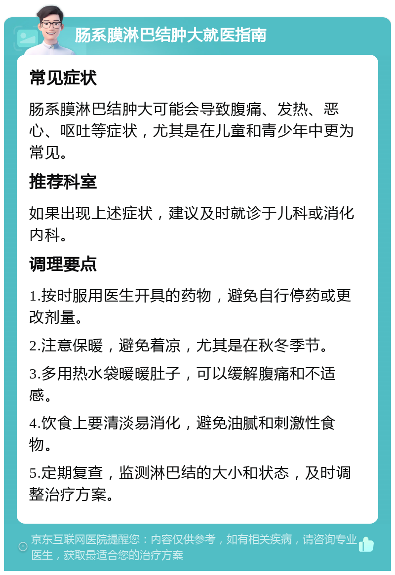 肠系膜淋巴结肿大就医指南 常见症状 肠系膜淋巴结肿大可能会导致腹痛、发热、恶心、呕吐等症状，尤其是在儿童和青少年中更为常见。 推荐科室 如果出现上述症状，建议及时就诊于儿科或消化内科。 调理要点 1.按时服用医生开具的药物，避免自行停药或更改剂量。 2.注意保暖，避免着凉，尤其是在秋冬季节。 3.多用热水袋暖暖肚子，可以缓解腹痛和不适感。 4.饮食上要清淡易消化，避免油腻和刺激性食物。 5.定期复查，监测淋巴结的大小和状态，及时调整治疗方案。