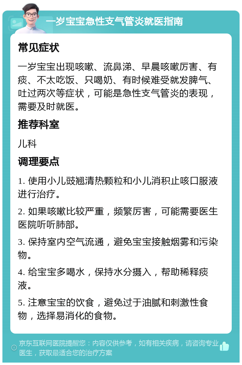 一岁宝宝急性支气管炎就医指南 常见症状 一岁宝宝出现咳嗽、流鼻涕、早晨咳嗽厉害、有痰、不太吃饭、只喝奶、有时候难受就发脾气、吐过两次等症状，可能是急性支气管炎的表现，需要及时就医。 推荐科室 儿科 调理要点 1. 使用小儿豉翘清热颗粒和小儿消积止咳口服液进行治疗。 2. 如果咳嗽比较严重，频繁厉害，可能需要医生医院听听肺部。 3. 保持室内空气流通，避免宝宝接触烟雾和污染物。 4. 给宝宝多喝水，保持水分摄入，帮助稀释痰液。 5. 注意宝宝的饮食，避免过于油腻和刺激性食物，选择易消化的食物。