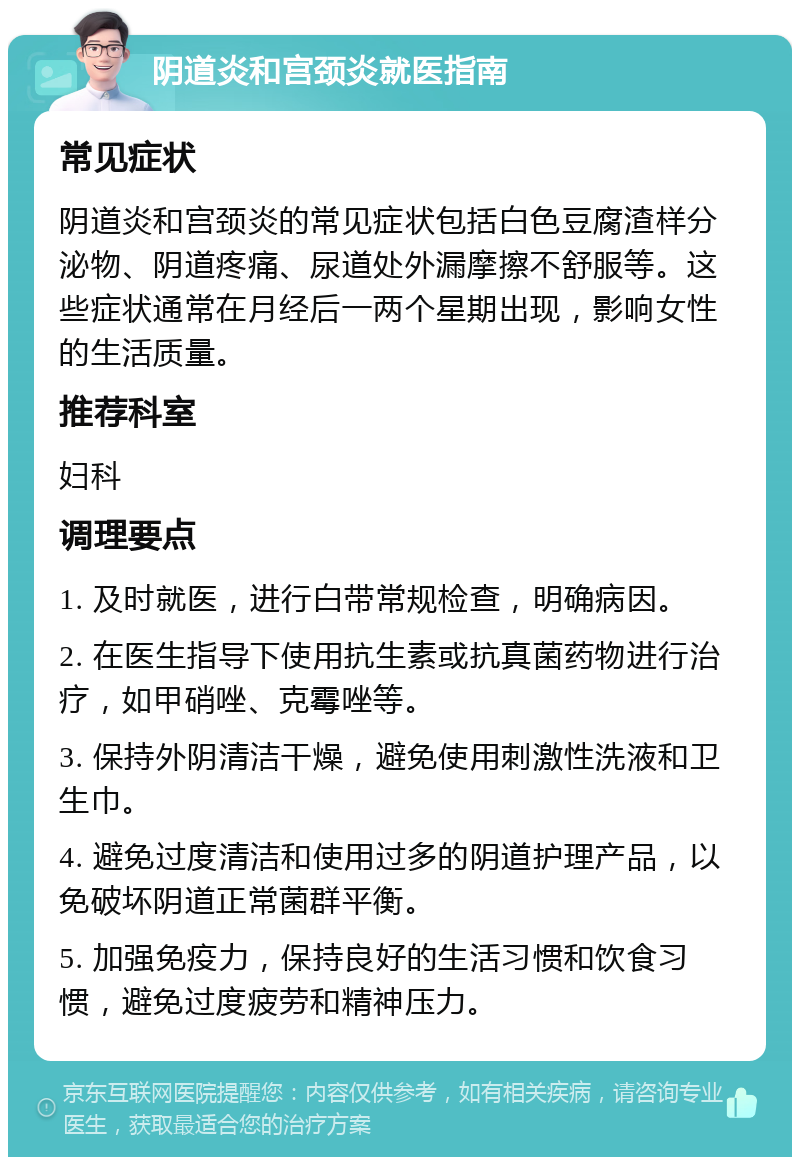 阴道炎和宫颈炎就医指南 常见症状 阴道炎和宫颈炎的常见症状包括白色豆腐渣样分泌物、阴道疼痛、尿道处外漏摩擦不舒服等。这些症状通常在月经后一两个星期出现，影响女性的生活质量。 推荐科室 妇科 调理要点 1. 及时就医，进行白带常规检查，明确病因。 2. 在医生指导下使用抗生素或抗真菌药物进行治疗，如甲硝唑、克霉唑等。 3. 保持外阴清洁干燥，避免使用刺激性洗液和卫生巾。 4. 避免过度清洁和使用过多的阴道护理产品，以免破坏阴道正常菌群平衡。 5. 加强免疫力，保持良好的生活习惯和饮食习惯，避免过度疲劳和精神压力。