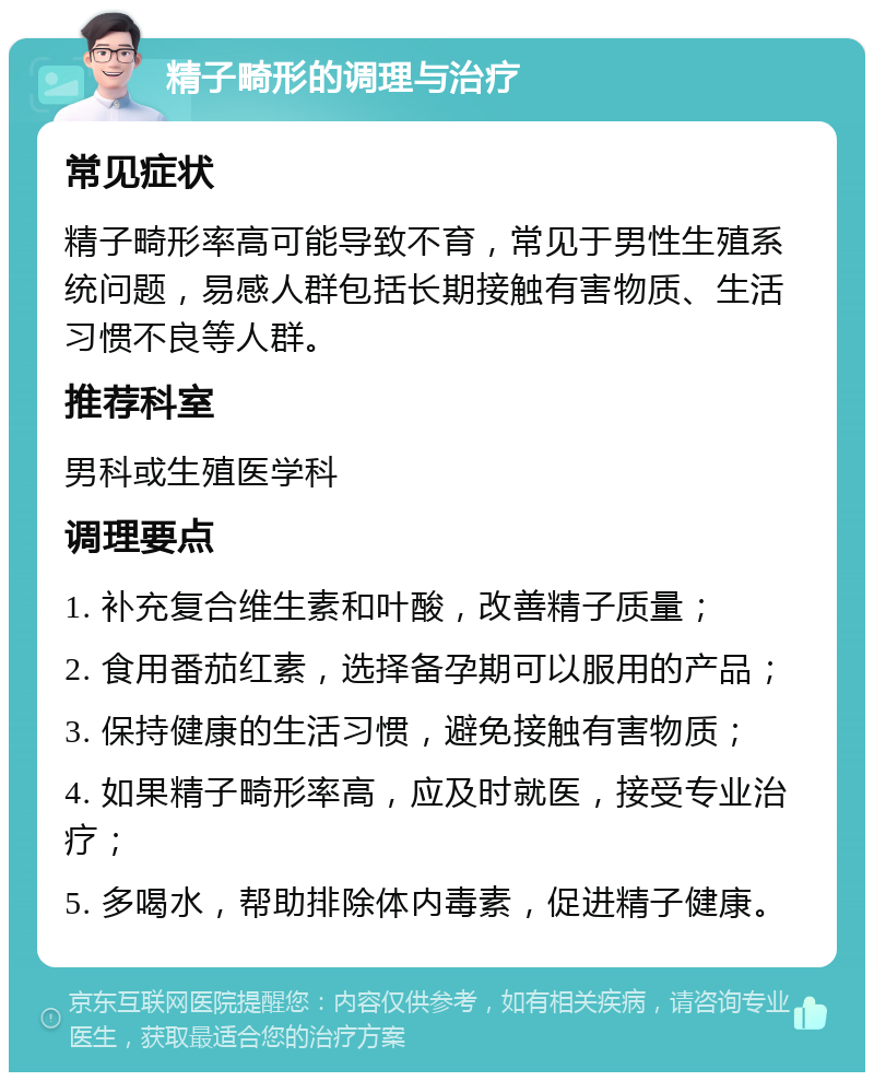 精子畸形的调理与治疗 常见症状 精子畸形率高可能导致不育，常见于男性生殖系统问题，易感人群包括长期接触有害物质、生活习惯不良等人群。 推荐科室 男科或生殖医学科 调理要点 1. 补充复合维生素和叶酸，改善精子质量； 2. 食用番茄红素，选择备孕期可以服用的产品； 3. 保持健康的生活习惯，避免接触有害物质； 4. 如果精子畸形率高，应及时就医，接受专业治疗； 5. 多喝水，帮助排除体内毒素，促进精子健康。