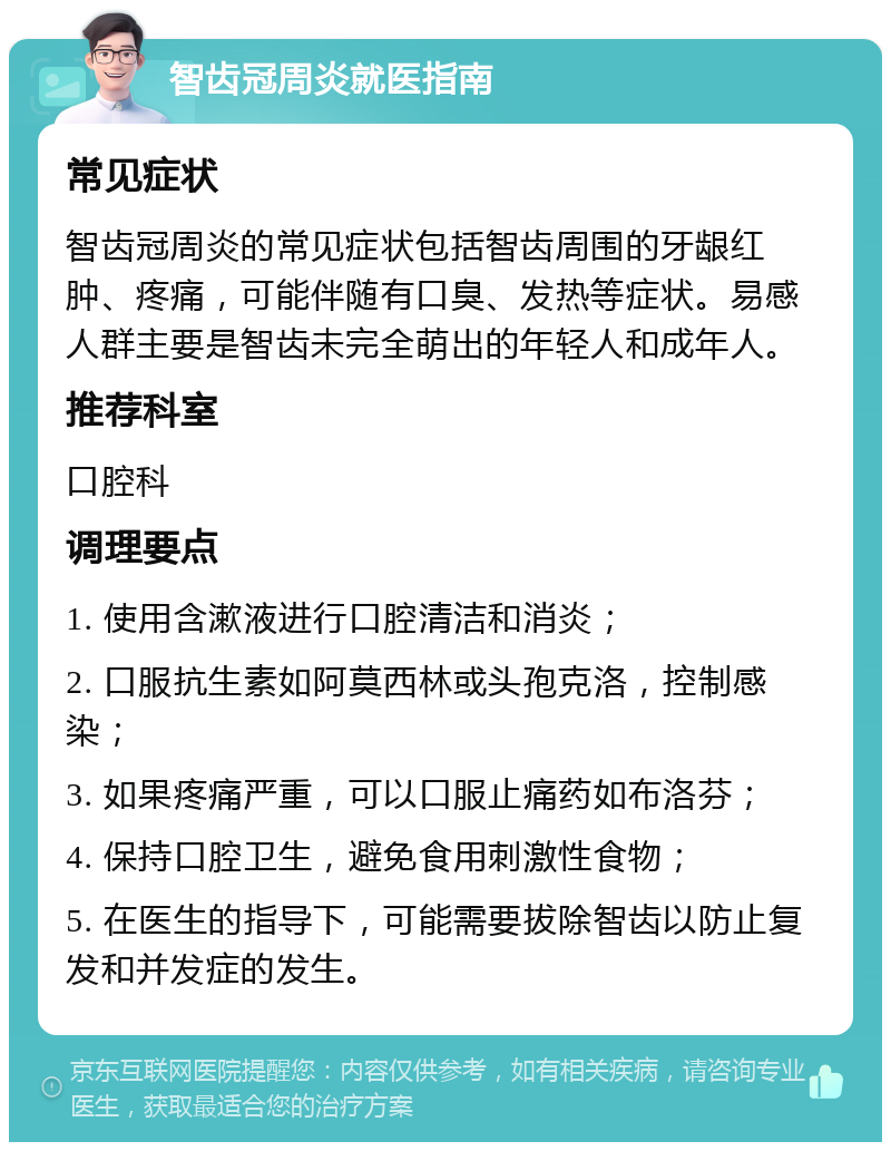 智齿冠周炎就医指南 常见症状 智齿冠周炎的常见症状包括智齿周围的牙龈红肿、疼痛，可能伴随有口臭、发热等症状。易感人群主要是智齿未完全萌出的年轻人和成年人。 推荐科室 口腔科 调理要点 1. 使用含漱液进行口腔清洁和消炎； 2. 口服抗生素如阿莫西林或头孢克洛，控制感染； 3. 如果疼痛严重，可以口服止痛药如布洛芬； 4. 保持口腔卫生，避免食用刺激性食物； 5. 在医生的指导下，可能需要拔除智齿以防止复发和并发症的发生。