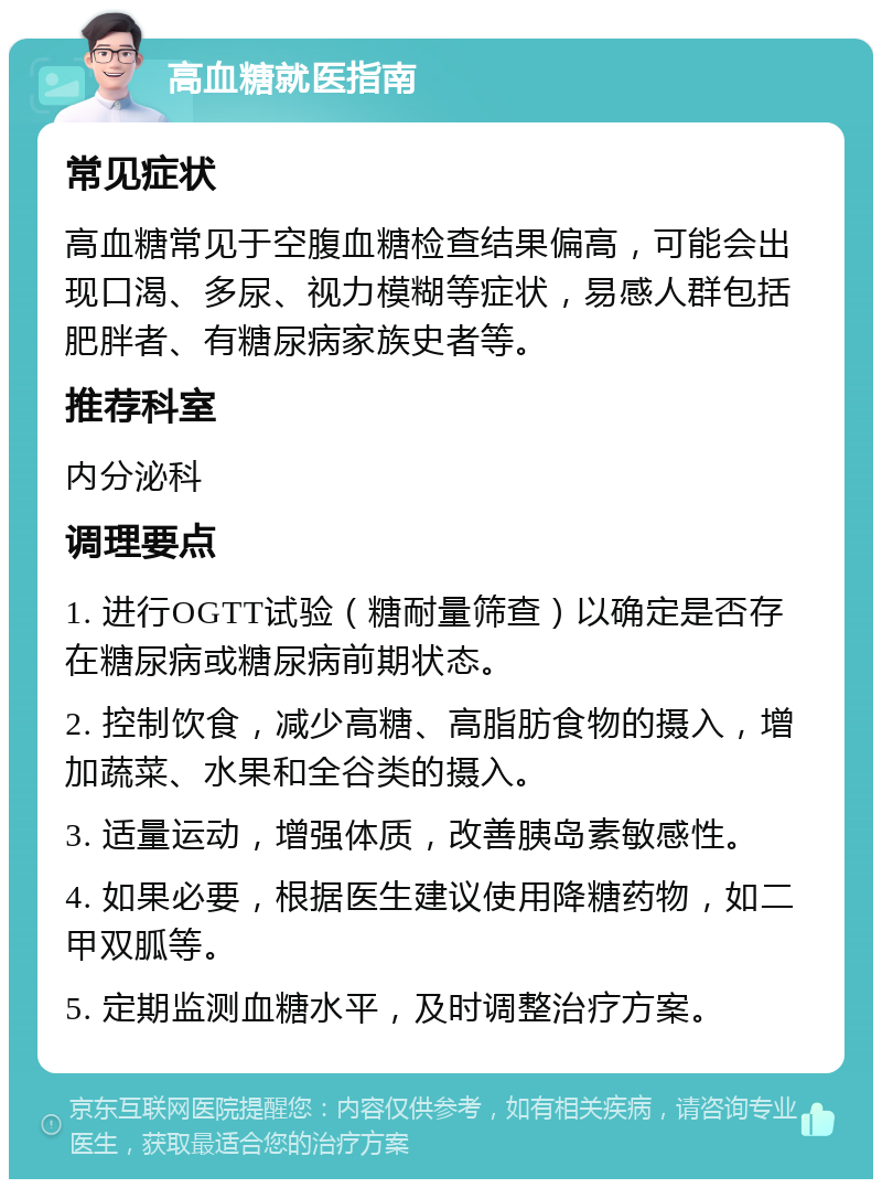 高血糖就医指南 常见症状 高血糖常见于空腹血糖检查结果偏高，可能会出现口渴、多尿、视力模糊等症状，易感人群包括肥胖者、有糖尿病家族史者等。 推荐科室 内分泌科 调理要点 1. 进行OGTT试验（糖耐量筛查）以确定是否存在糖尿病或糖尿病前期状态。 2. 控制饮食，减少高糖、高脂肪食物的摄入，增加蔬菜、水果和全谷类的摄入。 3. 适量运动，增强体质，改善胰岛素敏感性。 4. 如果必要，根据医生建议使用降糖药物，如二甲双胍等。 5. 定期监测血糖水平，及时调整治疗方案。