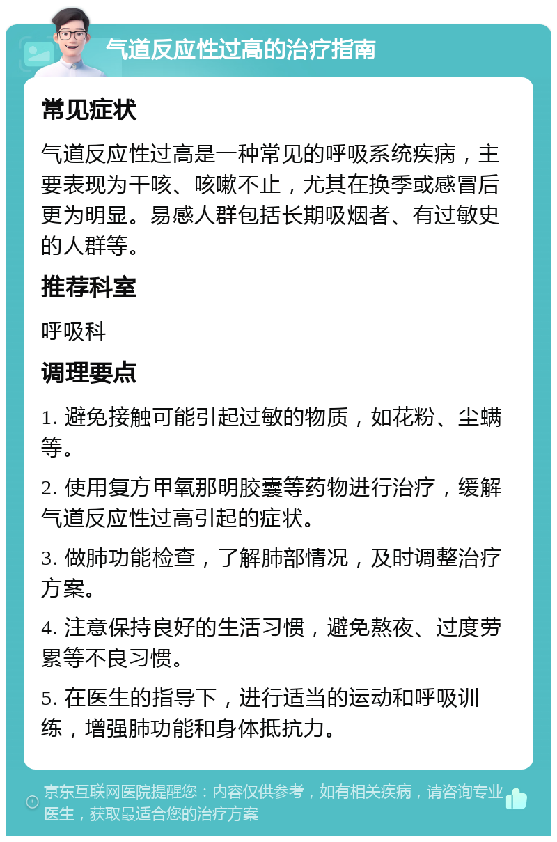 气道反应性过高的治疗指南 常见症状 气道反应性过高是一种常见的呼吸系统疾病，主要表现为干咳、咳嗽不止，尤其在换季或感冒后更为明显。易感人群包括长期吸烟者、有过敏史的人群等。 推荐科室 呼吸科 调理要点 1. 避免接触可能引起过敏的物质，如花粉、尘螨等。 2. 使用复方甲氧那明胶囊等药物进行治疗，缓解气道反应性过高引起的症状。 3. 做肺功能检查，了解肺部情况，及时调整治疗方案。 4. 注意保持良好的生活习惯，避免熬夜、过度劳累等不良习惯。 5. 在医生的指导下，进行适当的运动和呼吸训练，增强肺功能和身体抵抗力。