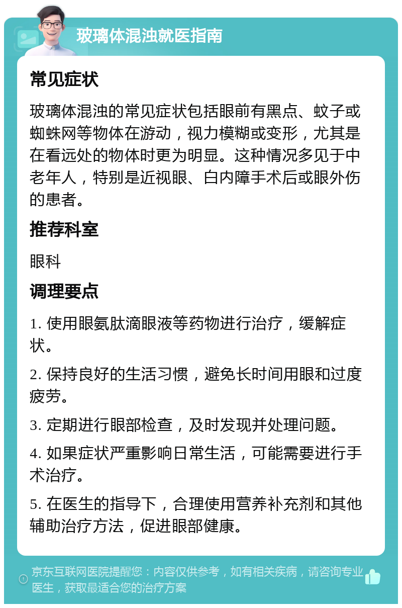 玻璃体混浊就医指南 常见症状 玻璃体混浊的常见症状包括眼前有黑点、蚊子或蜘蛛网等物体在游动，视力模糊或变形，尤其是在看远处的物体时更为明显。这种情况多见于中老年人，特别是近视眼、白内障手术后或眼外伤的患者。 推荐科室 眼科 调理要点 1. 使用眼氨肽滴眼液等药物进行治疗，缓解症状。 2. 保持良好的生活习惯，避免长时间用眼和过度疲劳。 3. 定期进行眼部检查，及时发现并处理问题。 4. 如果症状严重影响日常生活，可能需要进行手术治疗。 5. 在医生的指导下，合理使用营养补充剂和其他辅助治疗方法，促进眼部健康。