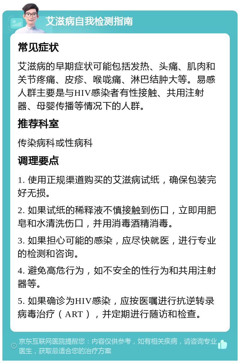 艾滋病自我检测指南 常见症状 艾滋病的早期症状可能包括发热、头痛、肌肉和关节疼痛、皮疹、喉咙痛、淋巴结肿大等。易感人群主要是与HIV感染者有性接触、共用注射器、母婴传播等情况下的人群。 推荐科室 传染病科或性病科 调理要点 1. 使用正规渠道购买的艾滋病试纸，确保包装完好无损。 2. 如果试纸的稀释液不慎接触到伤口，立即用肥皂和水清洗伤口，并用消毒酒精消毒。 3. 如果担心可能的感染，应尽快就医，进行专业的检测和咨询。 4. 避免高危行为，如不安全的性行为和共用注射器等。 5. 如果确诊为HIV感染，应按医嘱进行抗逆转录病毒治疗（ART），并定期进行随访和检查。