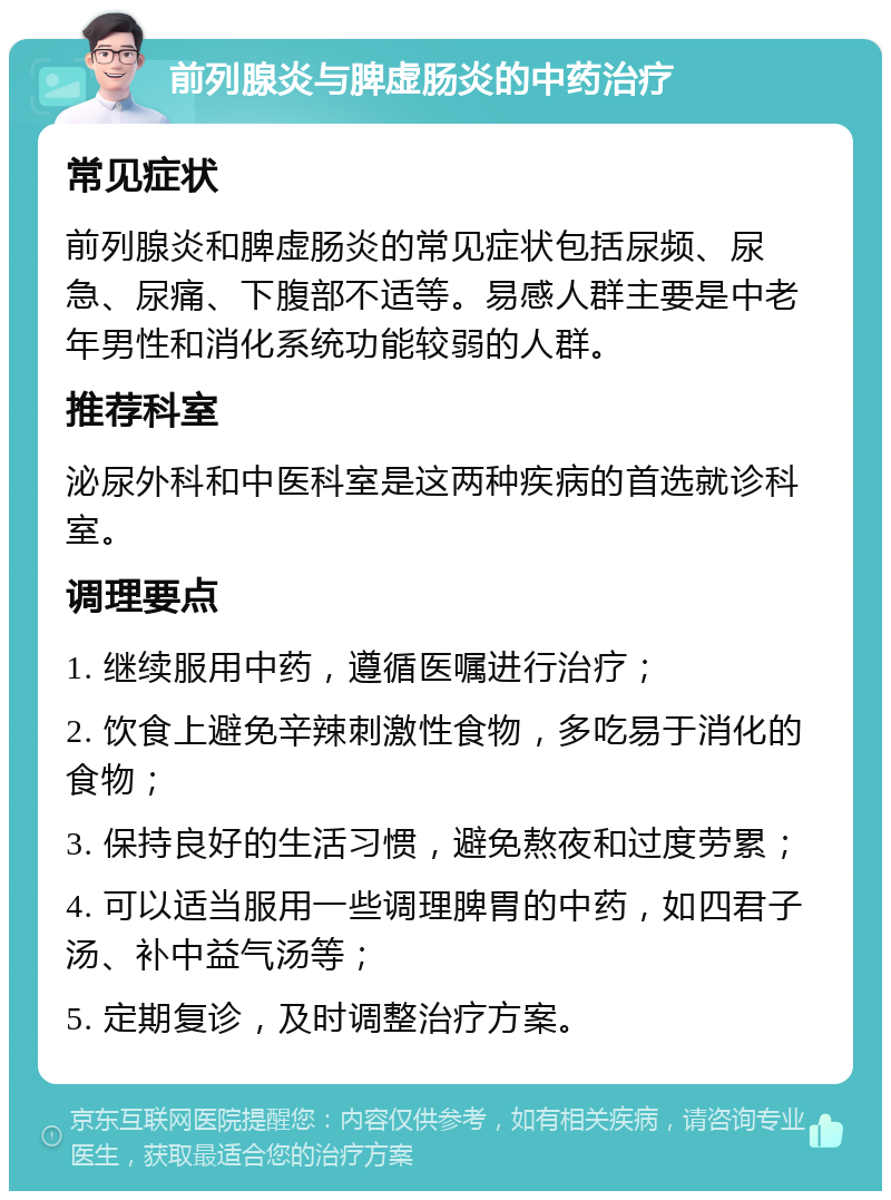 前列腺炎与脾虚肠炎的中药治疗 常见症状 前列腺炎和脾虚肠炎的常见症状包括尿频、尿急、尿痛、下腹部不适等。易感人群主要是中老年男性和消化系统功能较弱的人群。 推荐科室 泌尿外科和中医科室是这两种疾病的首选就诊科室。 调理要点 1. 继续服用中药，遵循医嘱进行治疗； 2. 饮食上避免辛辣刺激性食物，多吃易于消化的食物； 3. 保持良好的生活习惯，避免熬夜和过度劳累； 4. 可以适当服用一些调理脾胃的中药，如四君子汤、补中益气汤等； 5. 定期复诊，及时调整治疗方案。