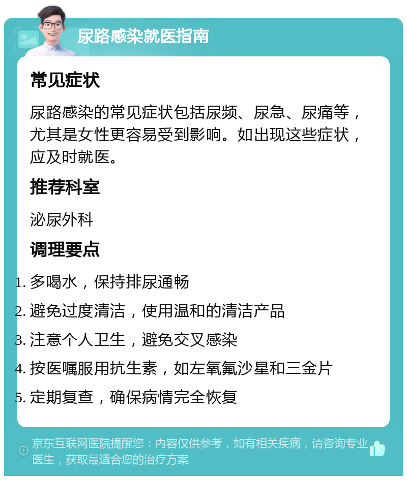 尿路感染就医指南 常见症状 尿路感染的常见症状包括尿频、尿急、尿痛等，尤其是女性更容易受到影响。如出现这些症状，应及时就医。 推荐科室 泌尿外科 调理要点 多喝水，保持排尿通畅 避免过度清洁，使用温和的清洁产品 注意个人卫生，避免交叉感染 按医嘱服用抗生素，如左氧氟沙星和三金片 定期复查，确保病情完全恢复