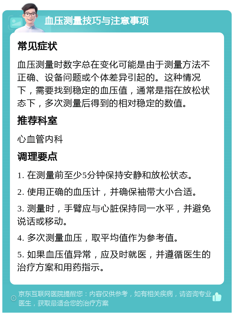 血压测量技巧与注意事项 常见症状 血压测量时数字总在变化可能是由于测量方法不正确、设备问题或个体差异引起的。这种情况下，需要找到稳定的血压值，通常是指在放松状态下，多次测量后得到的相对稳定的数值。 推荐科室 心血管内科 调理要点 1. 在测量前至少5分钟保持安静和放松状态。 2. 使用正确的血压计，并确保袖带大小合适。 3. 测量时，手臂应与心脏保持同一水平，并避免说话或移动。 4. 多次测量血压，取平均值作为参考值。 5. 如果血压值异常，应及时就医，并遵循医生的治疗方案和用药指示。