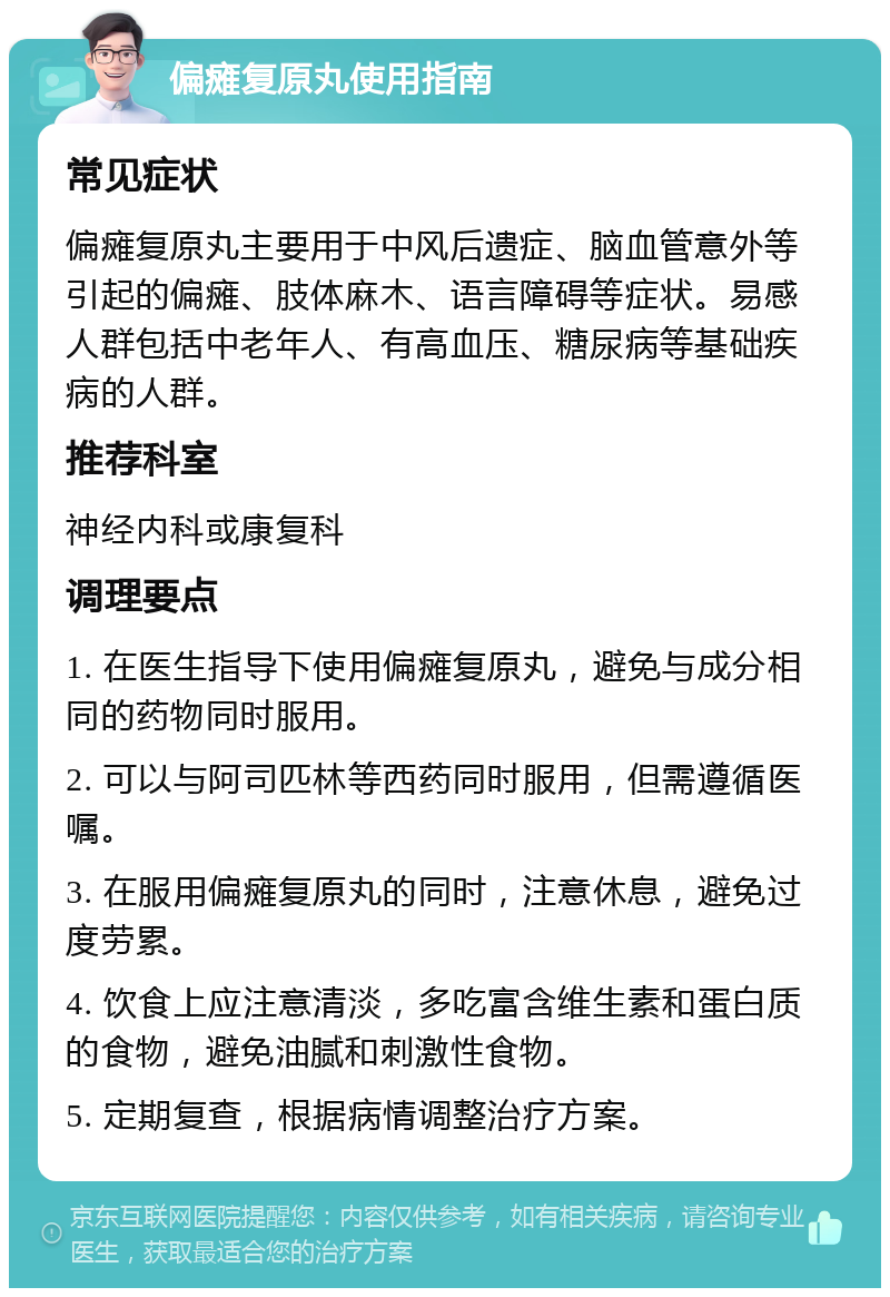 偏瘫复原丸使用指南 常见症状 偏瘫复原丸主要用于中风后遗症、脑血管意外等引起的偏瘫、肢体麻木、语言障碍等症状。易感人群包括中老年人、有高血压、糖尿病等基础疾病的人群。 推荐科室 神经内科或康复科 调理要点 1. 在医生指导下使用偏瘫复原丸，避免与成分相同的药物同时服用。 2. 可以与阿司匹林等西药同时服用，但需遵循医嘱。 3. 在服用偏瘫复原丸的同时，注意休息，避免过度劳累。 4. 饮食上应注意清淡，多吃富含维生素和蛋白质的食物，避免油腻和刺激性食物。 5. 定期复查，根据病情调整治疗方案。