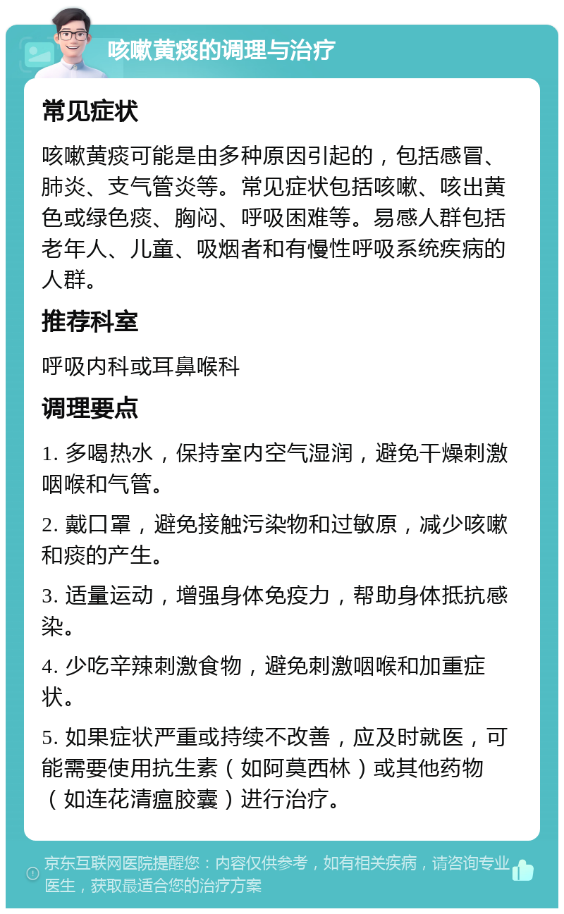 咳嗽黄痰的调理与治疗 常见症状 咳嗽黄痰可能是由多种原因引起的，包括感冒、肺炎、支气管炎等。常见症状包括咳嗽、咳出黄色或绿色痰、胸闷、呼吸困难等。易感人群包括老年人、儿童、吸烟者和有慢性呼吸系统疾病的人群。 推荐科室 呼吸内科或耳鼻喉科 调理要点 1. 多喝热水，保持室内空气湿润，避免干燥刺激咽喉和气管。 2. 戴口罩，避免接触污染物和过敏原，减少咳嗽和痰的产生。 3. 适量运动，增强身体免疫力，帮助身体抵抗感染。 4. 少吃辛辣刺激食物，避免刺激咽喉和加重症状。 5. 如果症状严重或持续不改善，应及时就医，可能需要使用抗生素（如阿莫西林）或其他药物（如连花清瘟胶囊）进行治疗。