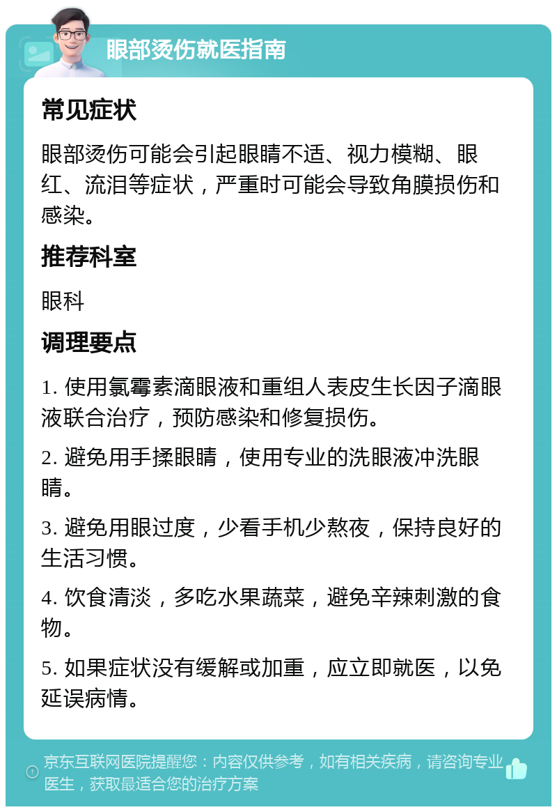 眼部烫伤就医指南 常见症状 眼部烫伤可能会引起眼睛不适、视力模糊、眼红、流泪等症状，严重时可能会导致角膜损伤和感染。 推荐科室 眼科 调理要点 1. 使用氯霉素滴眼液和重组人表皮生长因子滴眼液联合治疗，预防感染和修复损伤。 2. 避免用手揉眼睛，使用专业的洗眼液冲洗眼睛。 3. 避免用眼过度，少看手机少熬夜，保持良好的生活习惯。 4. 饮食清淡，多吃水果蔬菜，避免辛辣刺激的食物。 5. 如果症状没有缓解或加重，应立即就医，以免延误病情。