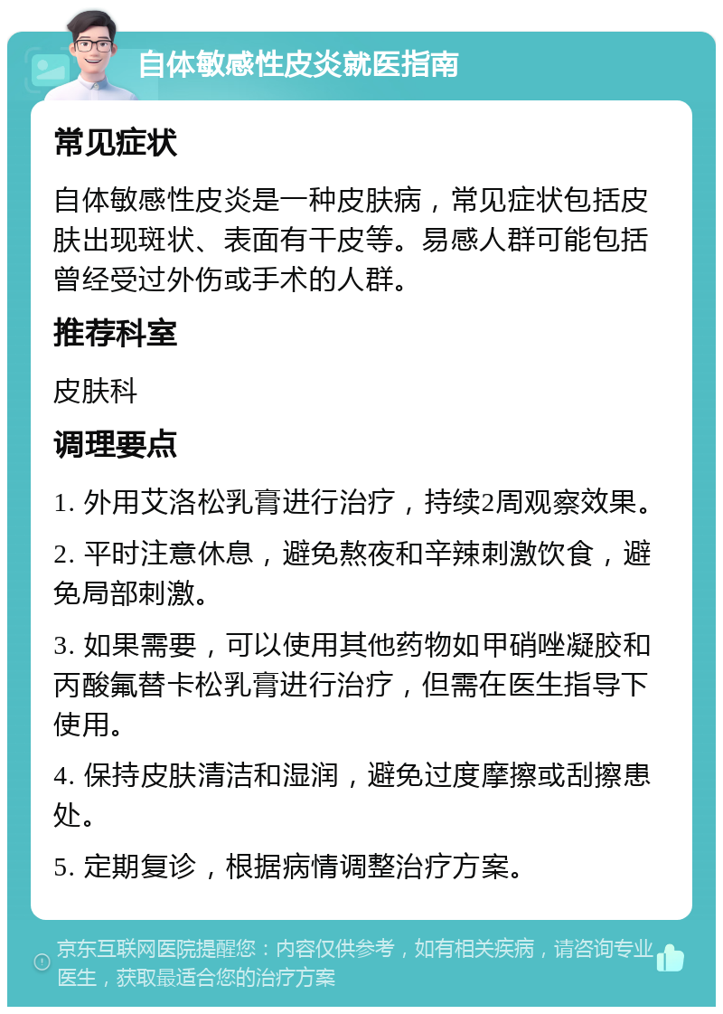 自体敏感性皮炎就医指南 常见症状 自体敏感性皮炎是一种皮肤病，常见症状包括皮肤出现斑状、表面有干皮等。易感人群可能包括曾经受过外伤或手术的人群。 推荐科室 皮肤科 调理要点 1. 外用艾洛松乳膏进行治疗，持续2周观察效果。 2. 平时注意休息，避免熬夜和辛辣刺激饮食，避免局部刺激。 3. 如果需要，可以使用其他药物如甲硝唑凝胶和丙酸氟替卡松乳膏进行治疗，但需在医生指导下使用。 4. 保持皮肤清洁和湿润，避免过度摩擦或刮擦患处。 5. 定期复诊，根据病情调整治疗方案。