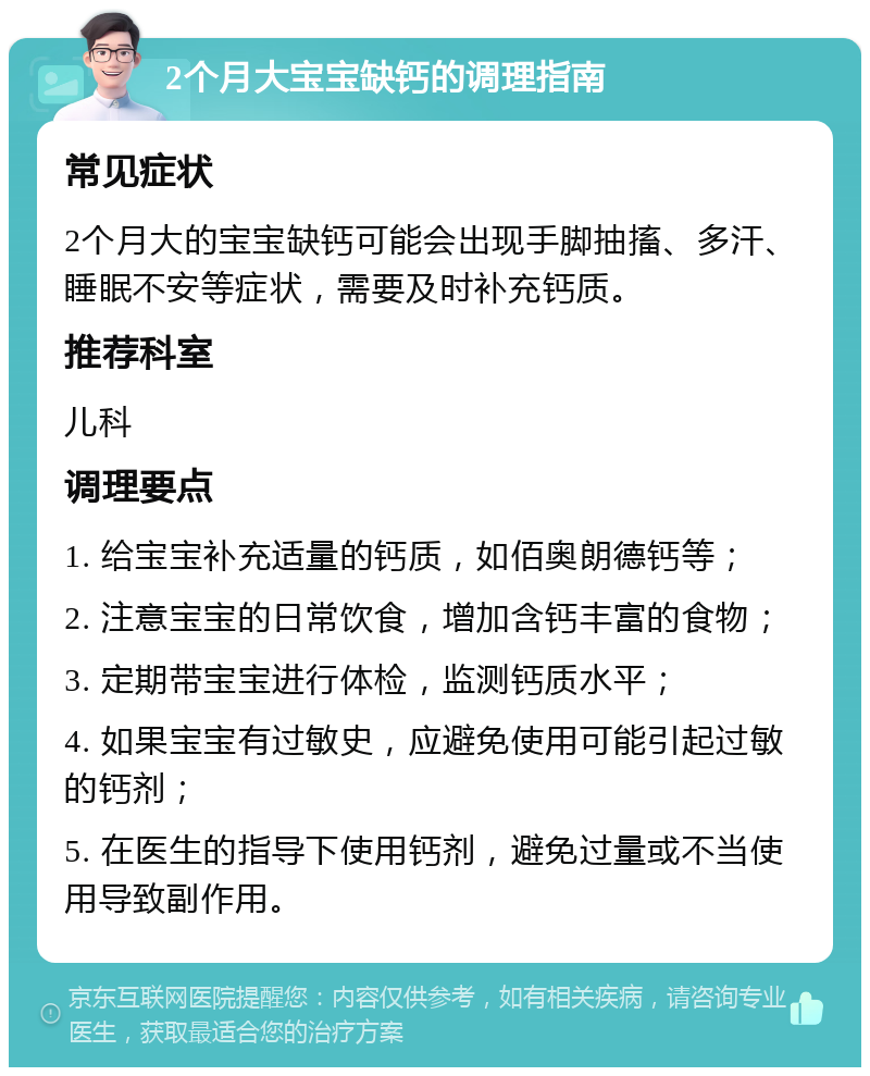 2个月大宝宝缺钙的调理指南 常见症状 2个月大的宝宝缺钙可能会出现手脚抽搐、多汗、睡眠不安等症状，需要及时补充钙质。 推荐科室 儿科 调理要点 1. 给宝宝补充适量的钙质，如佰奥朗德钙等； 2. 注意宝宝的日常饮食，增加含钙丰富的食物； 3. 定期带宝宝进行体检，监测钙质水平； 4. 如果宝宝有过敏史，应避免使用可能引起过敏的钙剂； 5. 在医生的指导下使用钙剂，避免过量或不当使用导致副作用。