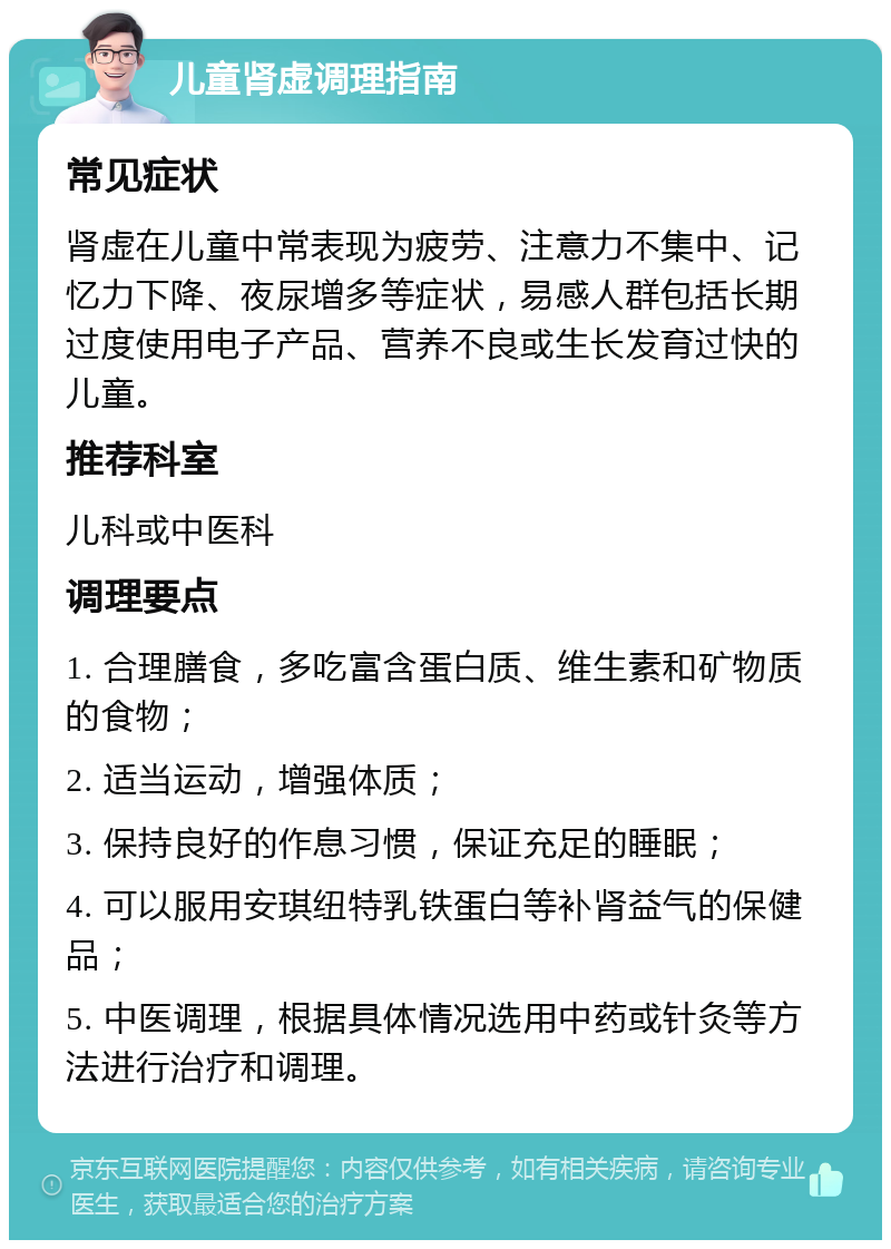 儿童肾虚调理指南 常见症状 肾虚在儿童中常表现为疲劳、注意力不集中、记忆力下降、夜尿增多等症状，易感人群包括长期过度使用电子产品、营养不良或生长发育过快的儿童。 推荐科室 儿科或中医科 调理要点 1. 合理膳食，多吃富含蛋白质、维生素和矿物质的食物； 2. 适当运动，增强体质； 3. 保持良好的作息习惯，保证充足的睡眠； 4. 可以服用安琪纽特乳铁蛋白等补肾益气的保健品； 5. 中医调理，根据具体情况选用中药或针灸等方法进行治疗和调理。