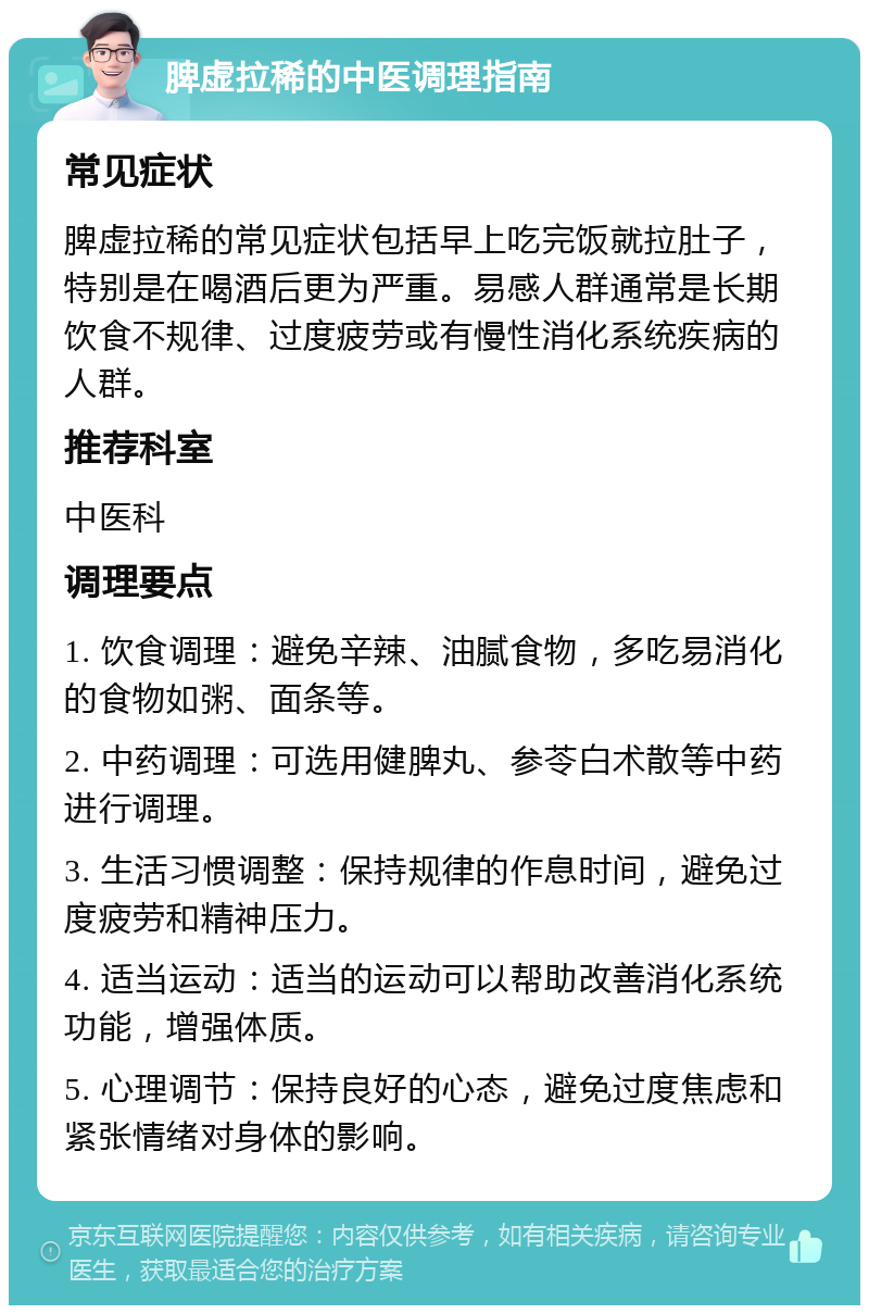 脾虚拉稀的中医调理指南 常见症状 脾虚拉稀的常见症状包括早上吃完饭就拉肚子，特别是在喝酒后更为严重。易感人群通常是长期饮食不规律、过度疲劳或有慢性消化系统疾病的人群。 推荐科室 中医科 调理要点 1. 饮食调理：避免辛辣、油腻食物，多吃易消化的食物如粥、面条等。 2. 中药调理：可选用健脾丸、参苓白术散等中药进行调理。 3. 生活习惯调整：保持规律的作息时间，避免过度疲劳和精神压力。 4. 适当运动：适当的运动可以帮助改善消化系统功能，增强体质。 5. 心理调节：保持良好的心态，避免过度焦虑和紧张情绪对身体的影响。