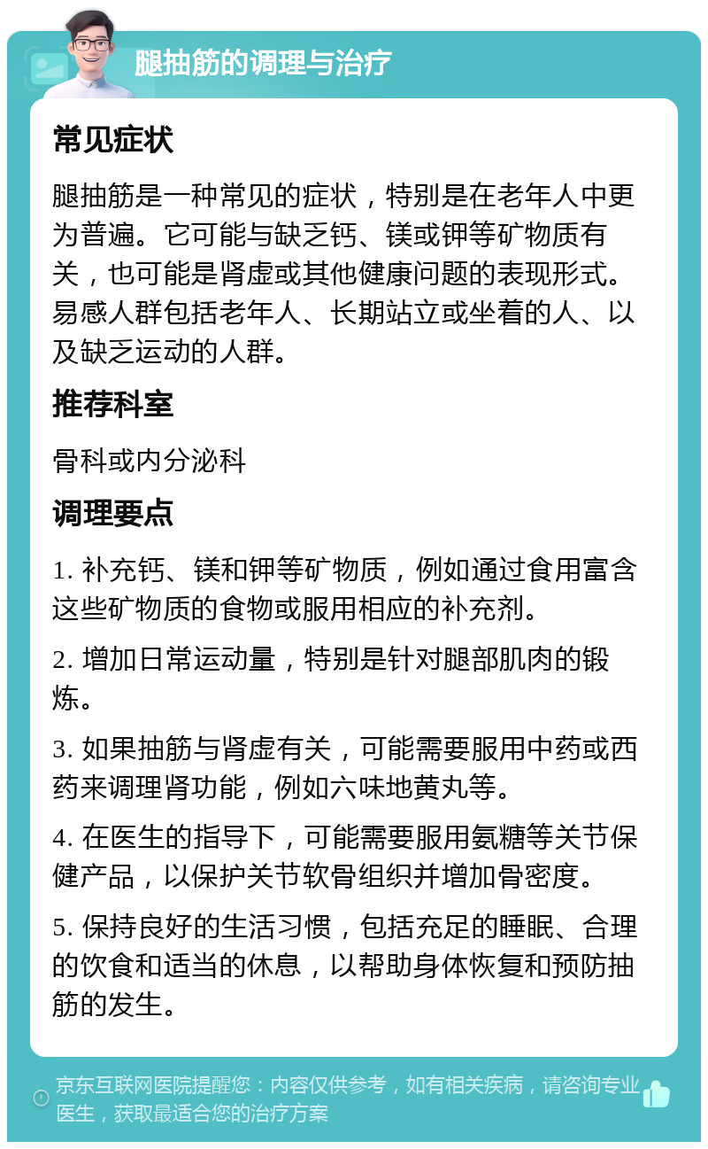 腿抽筋的调理与治疗 常见症状 腿抽筋是一种常见的症状，特别是在老年人中更为普遍。它可能与缺乏钙、镁或钾等矿物质有关，也可能是肾虚或其他健康问题的表现形式。易感人群包括老年人、长期站立或坐着的人、以及缺乏运动的人群。 推荐科室 骨科或内分泌科 调理要点 1. 补充钙、镁和钾等矿物质，例如通过食用富含这些矿物质的食物或服用相应的补充剂。 2. 增加日常运动量，特别是针对腿部肌肉的锻炼。 3. 如果抽筋与肾虚有关，可能需要服用中药或西药来调理肾功能，例如六味地黄丸等。 4. 在医生的指导下，可能需要服用氨糖等关节保健产品，以保护关节软骨组织并增加骨密度。 5. 保持良好的生活习惯，包括充足的睡眠、合理的饮食和适当的休息，以帮助身体恢复和预防抽筋的发生。